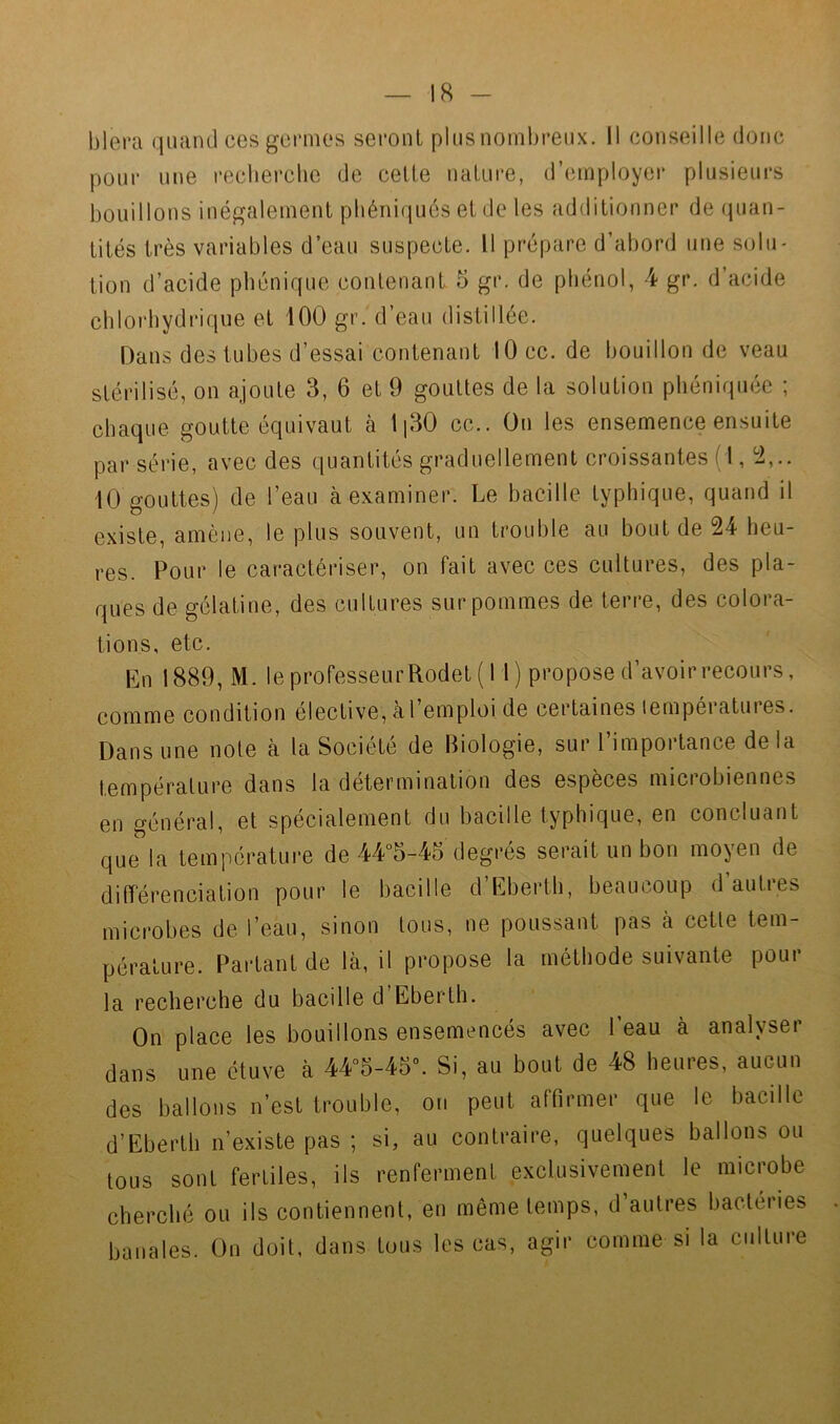 blera quand ces gcrmos seront plus nombreux. Il conseille donc pour une recberclie de celte nature, d’employer plusieurs bouillons inégalement pbéniqués et de les additionner de quan- tités très variables d’eau suspecte. Il prépare d’abord une solu- tion d’acide phénique contenant 5 gr. de phénol, 4 gr. d’acide chlorhydrique et 100 gr. d’eau distillée. Dans des tubes d’essai contenant 10 cc. de bouillon de veau stérilisé, on ajoute 3, 6 et 9 gouttes de la solution phéniquée ; chaque goutte équivaut cà li30 cc.. On les ensemence ensuite par série, avee des quantités graduellement croissantes ( 1, !2,.. 10 gouttes) de l’eau à examiner. Le bacille typhique, quand il existe, amène, le plus souvent, un trouble au bout de 24 heu- res. Pour le caractériser, on fait avec ces cultures, des pla- ques de gélatine, des cultures sur pommes de terre, des colora- tions, etc. En 1889, M. le professeur Rodet ( 1 1 ) propose d’avoir recours, comme condition élective, à l’emploi de certaines lempératures. Dans une note à la Société de Biologie, sur l importance de la température dans la détermination des espèces miciobiennes en général, et spécialement du bacille typhique, en concluant que la température de 44°5-45 degrés serait un bon moyen de différenciation pour le bacille d’Eberth, beaucoup d autres microbes de l’eau, sinon tous, ne poussant pas à cette tem- pérature. Partant de là, il propose la méthode suivante pour la recherche du bacille d’Eberlh. On place les bouillons ensemencés avec l’eau à analyser dans une étuve à 44°5-45°. Si, au bout de 48 heures, aucun des ballons n’est trouble, on peut affirmer que le bacille d’Eberth n’existe pas ; si, au contraire, quelques ballons ou tous sont fertiles, ils renferment exclusivement le microbe cherché ou ils contiennent, en même temps, d’autres bactéries banales. On doit, dans tous les cas, agir comme si la culture