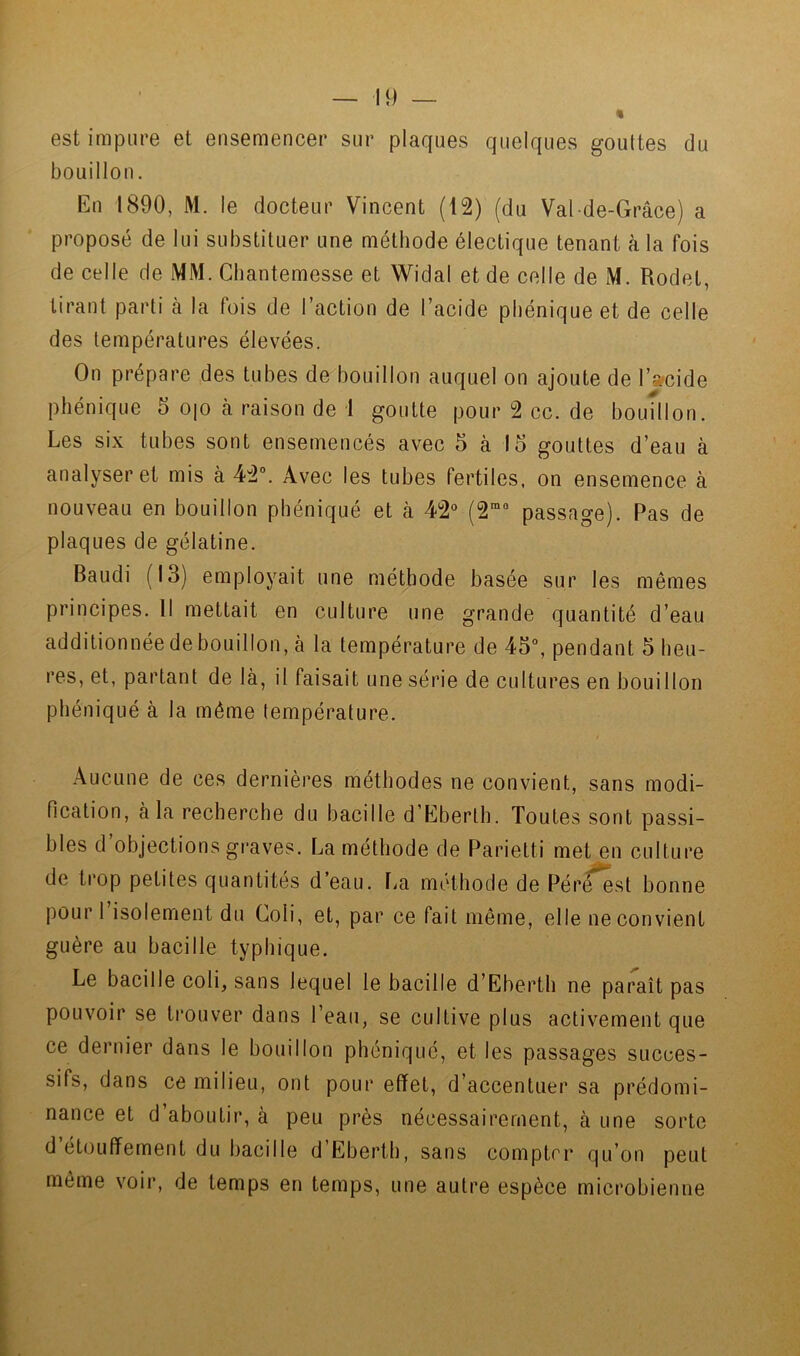 est impure et ensemencer sur plaques quelques gouttes du bouillon. En 1890, M. le docteur Vincent (12) (du Val-de-Grâce) a proposé de lui substituer une méthode électique tenant à la fois de celle de MM. Gbantemesse et Widal et de celle de M. Rodet, tirant parti h la fois de l’action de l’acide pbénique et de celle des températures élevées. On prépare des tubes de bouillon auquel on ajoute de I’»cide pbénique 5 0|0 à raison de 1 goutte pour 2 cc. de bouillon. Les six tubes sont ensemencés avec 5 à 15 gouttes d’eau à analyser et mis à 42°. Avec les tubes fertiles, on ensemence à nouveau en bouillon pbéniqué et à 42° (2*° passage). Pas de plaques de gélatine. Baudi (13) employait une méthode basée sur les mêmes principes. Il mettait en culture une grande quantité d’eau additionnée de bouillon, à la température de 45°, pendant 5 heu- res, et, partant de là, il faisait une série de cultures en bouillon pbéniqué à la même température. t Aucune de ces dernières méthodes ne convient, sans modi- fication, à la recherche du bacille d’Eberth. Toutes sont passi- bles d’objections g!-aves. La méthode de Parietti met en culture de trop petites quantités d’eau, l^a méthode de Pér^^st bonne pour l’isolement du Coli, et, par ce fait même, elle ne convient guère au bacille typhique. Le bacille coli, sans lequel le bacille d’Eberth ne paraît pas pouvoir se trouver dans l’eau, se cultive plus activement que ce dernier dans le bouillon pbéniqué, et les passages succes- sifs, dans ce milieu, ont pour effet, d’accentuer sa prédomi- nance et d’aboutir, à peu près nécessairement, à une sorte d étouffement du bacille d Ebertb, sans compter qu’on peut même voir, de temps en temps, une autre espèce microbienne