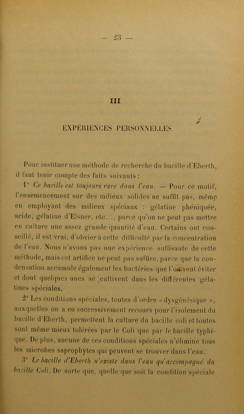 III EXPÉIUENCES PERSONNELLES Pour iiislituei* une méthode de recherche du bacilJe d’Eherlh, il faut tenir compte des faits suivants: 1“ Ce bacille esl toujours rave dans l'eau. — Pour ce motif, 1 ensemencement sur des milieux solides ne suffit pas, même en employant des milieux spéciaux : gélatine phéniquée, acide, gélatine d’Elsner, etc..., parce qu’on ne peut pas mettre en culture une assez grande quantité d’eau. Certains ont con- seillé, il est vrai, d’obvier à cette difficulté par la concentration de I eau. Nous n’avons pas une expérience suffisante de cette méthode, mais cet artifice ne peut pas suffire, parce que la con- densation accumule égalemeni les bactéries que l’oirveut éviter et dont quelques unes se [cultivent dans les différentes géla- tines spéciales. 2° Les conditions spéciales, toutes d’ordre « dysgénésique ,», auxquelles on a eu successivement recours pour l’isolement du bacille d Ebeidh, permetlent la culture du bacille coli et toutes sont même mieux tolérées par le Coli que par le bacille typhi- que. De plus, aucune de ces conditions spéciales n’élimine tous les microbes saprophytes qui peuvent se trouver dans l’eau. 3“ Le bacille d’Ebertk n’existe dans l'eau qu accompagné du bacille (njli. De éorte que, quelle que soit la condition spéciale