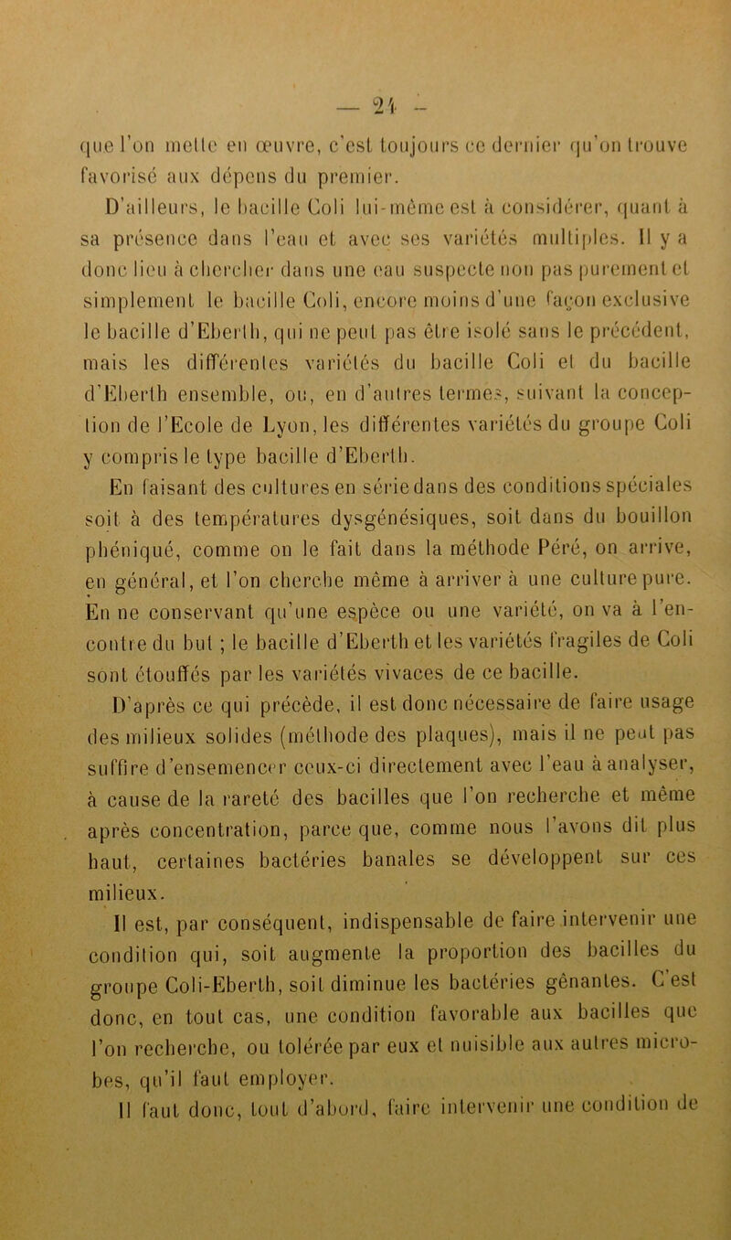 que l’on ineüc eu œuvre, c’esi toujours ee dernier (ju’oii trouve favorisé aux dépens du premier. D’ailleurs, le haeille Coli lui-inèmeesl à considérer, rpiani à sa présence dans l’eau et avec ses vai’iétés multiples. Il y a donc lieu à clicrcliei- dans une eau suspecte non pas |)urcinentct simplement le bacille Coli, encore moins d’une façon exclusive le bacille d’Ebei'lb, qui ne peut pas être isolé sans le précédent, mais les difféi’enles variétés du bacille Coli et du bacille d’Eherth ensemble, ou, en d’autres termes, suivant la concep- tion de l’Ecole de Lyon, les différentes variétés du groupe Coli y compris le type bacille d’Eberlli. En faisant des cultures en série dans des conditions spéciales soit à des températures dysgénésiques, soit dans du bouillon pbéniqué, comme on le fait dans la méthode Péré, on arrive, en général, et l’on cherche même à arriver à une culture pure. En ne conservant qu’une espèce ou une variété, on va à l’en- contre du but ; le bacille d’Eberth et les variétés fragiles de Coli sont étouffés par les variétés vivaces de ce bacille. D’après ce qui précède, il est donc nécessaire de faire usage des milieux solides (méthode des plaques), mais il ne peut pas suffire d’ensemenc('r ceux-ci directement avec l’eau à analyser, à cause de la rareté des bacilles que l’on recherche et même après concentration, parce que, comme nous l’avons dit plus haut, certaines bactéries banales se développent sur ces milieux. Il est, par conséquent, indispensable de faire intervenir une condilion qui, soit augmente la proportion des bacilles du groupe Coli-Eberth, soit diminue les bactéries gênantes. C est donc, en tout cas, une condition favorable aux bacilles que l’on recherche, ou tolérée par eux et nuisible aux autres micro- bes, qu’il faut employer. Il faut donc, tout d’abord, faire intervenir une condition de