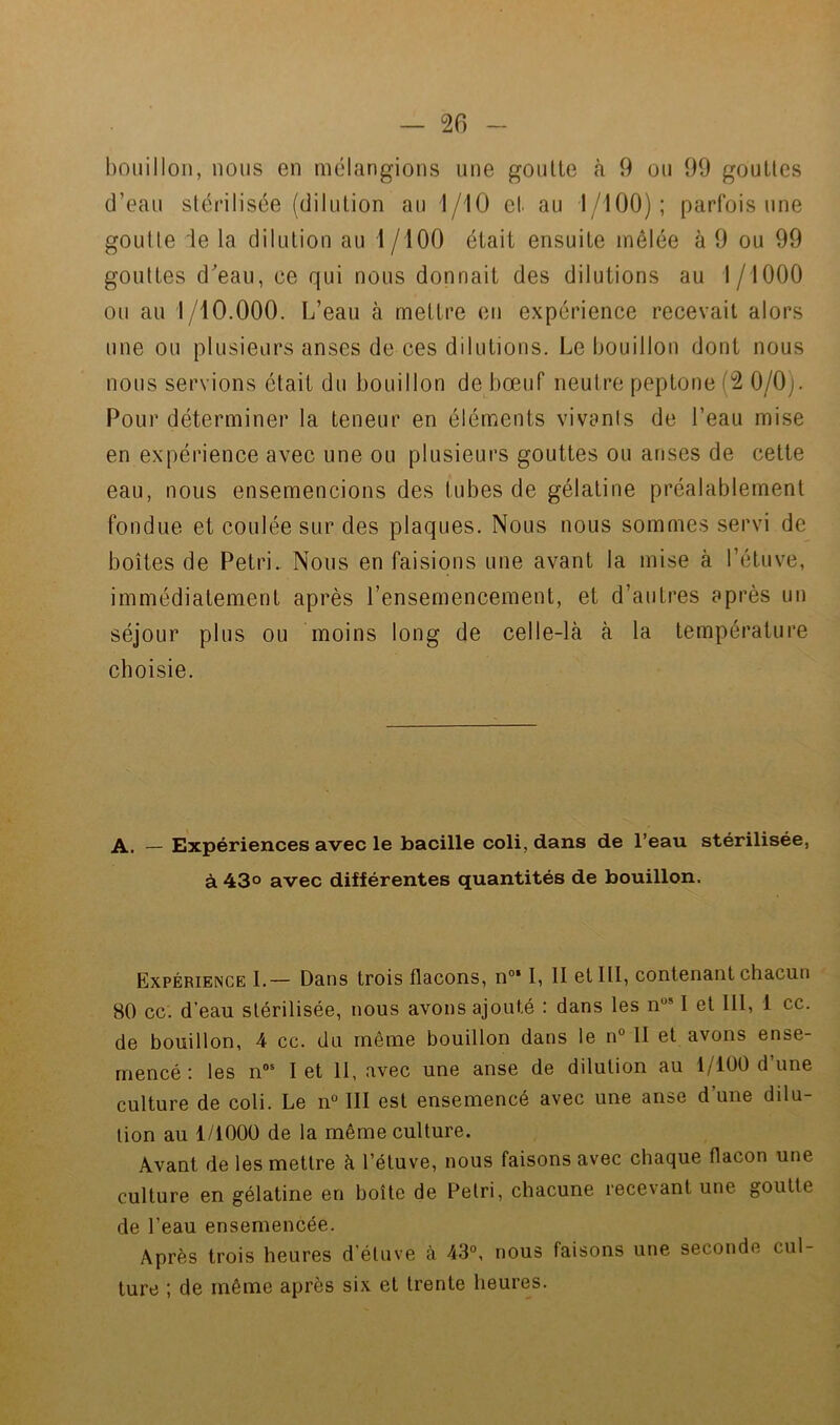 bouillon, nous en mélangions une goutte tà 9 ou 99 gouttes d’eau stérilisée (dilution au 1/10 et au 1/100); parfois une goutte le la dilution au 1 /lOO était ensuite mêlée à 9 ou 99 gouttes deau, ce qui nous donnait des dilutions au 1/1000 ou au 1/10.000. L’eau à mettre en expérience recevait alors une ou plusieurs anses de ces dilutions. Le bouillon dont nous nous servions était du bouillon de bœuf neutre peptone (2 0/0). Pour déterminer la teneur en éléments vivanls de l’eau mise en expérience avec une ou plusieurs gouttes ou anses de cette eau, nous ensemencions des tubes de gélatine préalablement fondue et coulée sur des plaques. Nous nous sommes servi de boîtes de Pétri.. Nous en faisions une avant la mise à l’étuve, immédiatement après l’ensemencement, et d’autres après un séjour plus ou moins long de celle-là à la température choisie. A. — Expériences avec le bacille coli, dans de l’eau stérilisée, à 43° avec différentes quantités de bouillon. Expérience L— Dans trois flacons, n°‘ I, II et III, contenant chacun 80 cc. d’eau stérilisée, nous avons ajouté : dans les n“* I et 111, 1 cc. de bouillon, 4 cc. du même bouillon dans le n° II et avons ense- mencé : les n“' I et 11, avec une anse de dilution au i/lüO d une culture de coli. Le n° III est ensemencé avec une anse d’une dilu- tion au 1/1000 de la même culture. Avant de les mettre à l’étuve, nous faisons avec chaque flacon une culture en gélatine en boîte de Pétri, chacune recevant une goutte de l’eau ensemencée. Après trois heures d’étuve à 43°, nous faisons une seconde cul- ture ; de même après six et trente heures.