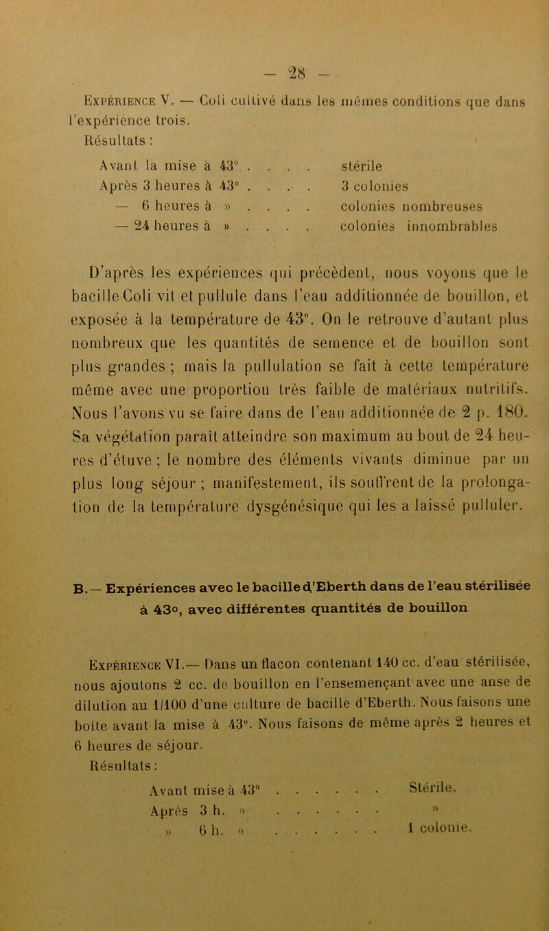 Expérience V. — Coli cultivé dans les mêmes conditions que dans l’expérience trois. Résultats : Avant la mise à 43° . Après 3 heures à 43° . — 6 heures à » . — 24 heures à » stérile 3 colonies colonies nombreuses colonies innombrables D’après les expériences qui précèdent, nous voyons que le bacilIeColi vil et pullule dans l’eau additionnée de bouillon, et exposée à la température de 43. On le retrouve d’autant plus nombreux que les quantités de semence et de bouillon sont plus grandes; mais la pullulation se fait à cette température même avec une proportion très faible de matériaux nutritifs. Nous l’avons vu se faire dans de l’eau additionnée de 2 p. 180. Sa végétation paraît atteindre son maximum au bout de 24 heu- res d’étuve ; le nombre des éléments vivants diminue par un plus long séjour; manifestement, ils soulfrent de la prolonga- tion de la température dysgénésique qui les a laissé pulluler. B. — Expériences avec le bacilled,’Eberth dans de l’eau stérilisée à 430, avec différentes quantités de bouillon Expérience VI.— Dans un flacon contenant 140 cc. d’eau stérilisée, nous ajoutons 2 cc. de bouillon en l’ensemençant avec une anse de dilution au 11100 d’une culture de bacille d’Eberth. Nous faisons une boite avant la mise à 43°. Nous faisons de même après 2 heures et 6 heures de séjour. Résultats : Avant mise à 43° Stérile. Après 3 h. » ”