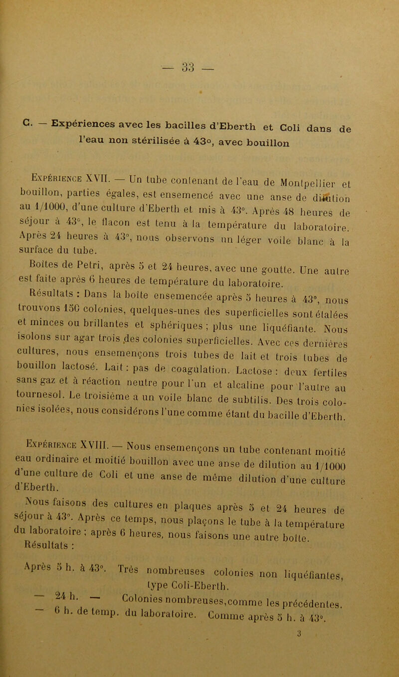 G. - Expériences avec les bacilles d’Eberth et Coli dans de l’eau non stérilisée à 43°, avec bouillon Expérience XVII. — Un tube conlenant de l’eau de Montpellier et bouillon, parties ég-ales, est ensemencé avec une anse de dilution au 1/1000, d’une culture d’Ebertli et mis à 43®. Après 48 heures de séjour a 43, le flacon est tenu à la température du laboratoire. Après 24 heures cà 43°, nous observons un léger voile blanc à la surface du tube. Boites de Pétri, après 5 et 24 heures, avec une goutte. Une autre est faite après 6 heures de température du laboratoire. Résultats : Dans la boîte ensemencée après 5 heures à 43°, nous trouvons 130 colonies, quelques-unes des superficielles sont étalées et minces ou brillantes et sphériques ; plus une liquéfiante. Nous isolons sur agar trois .des colonies superficielles. Avec ces dernières cultures, nous ensemençons trois tubes de lait et trois tubes de bouillon lactosé. Lait: pas de coagulation. Lactose: deux fertiles sans gaz et à réaction neutre pour l’un et alcaline pour l’autre au tournesol. Le troisième a un voile blanc de subtilis. Des trois colo- nies isolées, nous considérons l’une comme étant du bacille d’Eberth. EXPERIENCE XVIII. - Nous enseuiençons un tube contenant moitié eau ordinaire et moitié bouillon avec une anse de dilution au 1/lOOü d une culture de Coli et une anse de même dilution d’une culture d Eberth. Nous faisons des cultures en plaques après 5 et 24 heures de séjour à 43”, Après ce temps, nous plaçons le tube à la température du laboratoire; après 6 heures, nous faisons une autre boîte Résultats : Après O h. à 43«. Très nombreuses colonies non liquéfiantes, type Coli-Ebertb. - 24 h. _ Colonies nombreuses,comme les précédentes. . de temp. du laboraloire. Comme après S h. à 43». 3