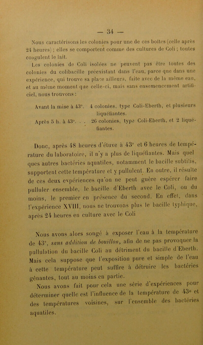 Nous caractérisons les colonies pour une de ces boîtes (celle après Vi heures) ; elles se comportent comme des cultures de Coli ; toutes coagulent le lait. Les colonies do Coli isolées ne peuvent pas être toutes des colonies du colibacille préexistant dans l’eau, parce que dans une expérience, qui trouve sa place ailleurs, faite avec de la même eau, et au même moment que celle-ci, mais sans ensemencement artiti- ciel, nous trouvons : Avant la mise à 43°. 4 colonies, type Coli-Eberth, et plusieurs liquétiantes. Après 5 h. à 43°. . . 26 colonies, type Coli-Eberth, et 2 liqué- fiantes. Donc, après 48 heures d’étuve à 43° et 6 heures de tempé- rature du laboratoire, il n’y a plus de liquéfiantes. Mais quel ques autres bactéries aqualiles, notamment le bacille subtiüs, supportent cette température et y pullulent. En outre, il résulte de ces deux expériences qu’on ne peut guère espérer faire pulluler ensemble, le bacille d Eberth avec le Coli, ou du moins, le premier en présence du second. En effet, dans l’expérience XVllI, nous ne trouvons plus le bacille typhique, après 24 heures en culture avec le Coli Nous avons alors songé à exposer l’eau à la température de 43°, addition de bouillon, afin de ne pas provoquer la pullulation du bacille Coli au détriment du bacille d'Eberth. Mais cela suppose que l’exposition pure et simple de 1 eau à cette température peut suffire à détruire les bactéries gênantes, tout au moins en partie. Nous avons fait pour cela une série d’expériences pour déterminer quelle est l’infiuence de la température de 43° et des températures voisines, sur fenscmble des bactéries aquatiles.