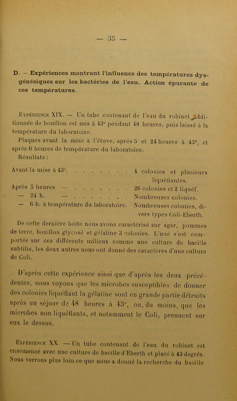 D. - Expériences montrant l’influence des températures dys- génésiques sur les bactéries de l’eau. Action épurante de ces températures. Expérience XIX. — Un tube contenant de l’eau du robinet^ddi- tionnée de bouillon est mis à 43° pendant 48 heures, puis laissé à la température du laboratoire. Plaques avant la mise à l’étuve, après 3 et 24 heures à 43°, et après 6 heures de température du laboratoire. Résultats : Avant la mise à 43° 4 colonies et plusieurs liquéliantes. Après O heures — 26 colonies et 2 liquéf. — 24 h. — Nombreuses colonies. 6 h. à température du laboratoire. Nombreuses colonies, di- vers types Coli-Eberth. De cette dernière boîte nous avons caractérisé sur agar, pommes de terre, bouillon glycosé et gélatine 3 colonies. L’une s’est com- portée sur ces différents milieux comme une culture de bacille subtilis, les deux autres nous ont donné des caractères d’une culture de Coli. \ T) après C6tte expérience ainsi que d’après les deux précé- dentes, nous voyons que les microbes susceptibles de donner des colonies liquéfiant la gélatine son! en grande partie détruits après un séjour de 48 heures à 43°, ou, du moins, que les microbes non liquéfiants, et notamment le Coli, prennent sur eux le dessus. Expérience XX. — Un tube contenant de l’eau du robinet est ensemencé avec une culture de bacille d’Eberth et placé à 43 degrés. Nous verrons plus loin ce que nous a donné la recherche du bacille