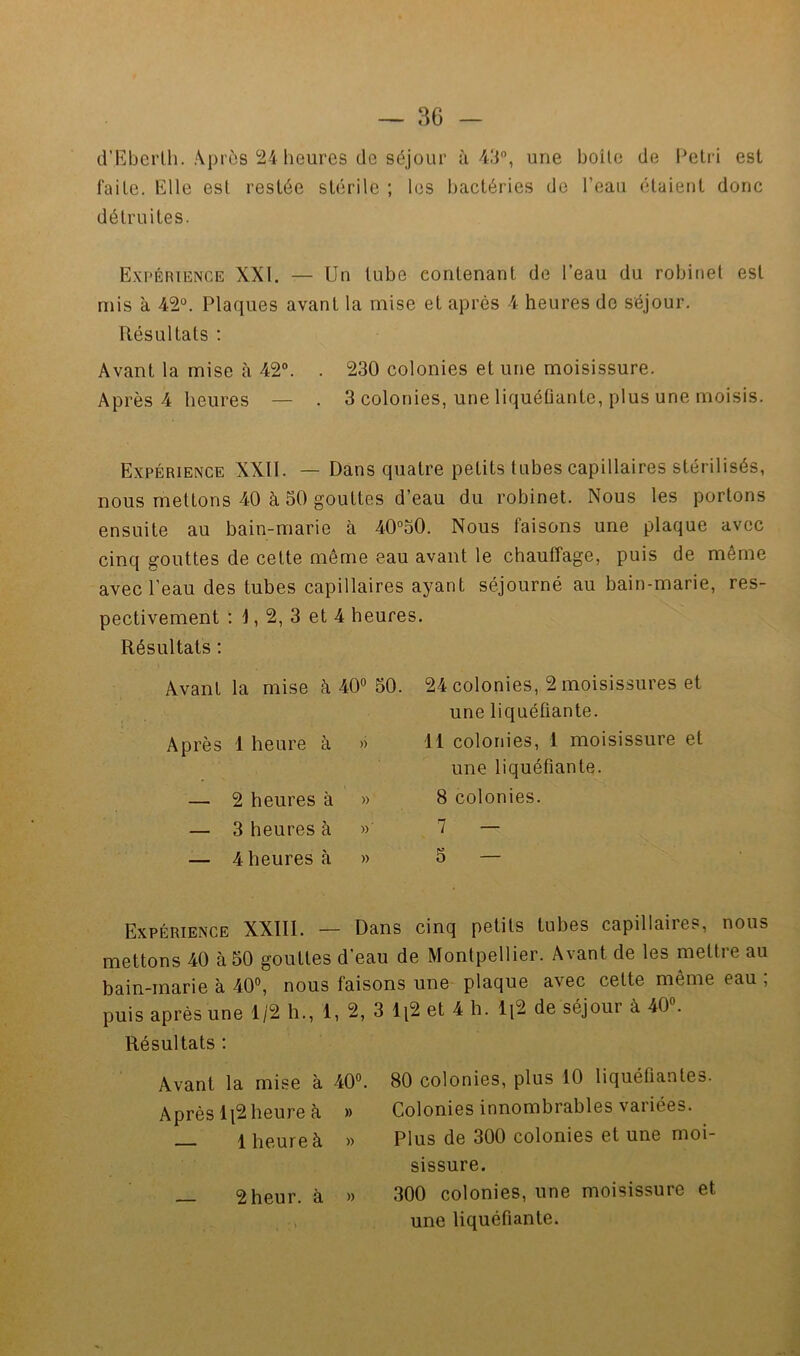 d’Eberlh. Après 24 heures de séjour ù ■43*’, une boite de l^elri est faite. Elle est restée stérile ; les bactéries de l’eau étaient donc détruites. Expérience XXI. — Un tube contenant de l’eau du robinet est mis à 42®. Plaques avant la mise et après 4 heures de séjour. Résultats : Avant la mise à 42®. . 230 colonies et une moisissure. Après 4 heures — . 3 colonies, une liquéûante, plus une moisis. Expérience XXII. — Dans quatre petits tubes capillaires stérilisés, nous mettons 40 à 50 gouttes d’eau du robinet. Nous les portons ensuite au bain-marie à 40°50. Nous faisons une plaque avec cinq gouttes de cette même eau avant le chauffage, puis de même avec l’eau des tubes capillaires ayant séjourné au bain-marie, res- pectivement : j, 2, 3 et 4 heures. Résultats ; Avant la mise à 40® 50. Après 1 heure à » — 2 heures à » — 3 heures à »' — 4 heures à » 24 colonies, 2 moisissures et une liquéûante. il colonies, 1 moisissure et une liquéfiante. 8 colonies. 7 — 5 — Expérience XXIII. — Dans cinq petits tubes capillaires, nous mettons 40 à 50 gouttes d'eau de Montpellier. Avant de les mettre au bain-marie à 40®, nous faisons une plaque avec cette même eau ; puis après une 1/2 h., 1, 2, 3 li2 et 4 h. Ii2 de séjour à 40®. Résultats : Avant la mise à 40® Après li2 heure è » — 1 heure à » — 2 heur, à » 80 colonies, plus 10 liquéfiantes. Colonies innombrables variées. Plus de 300 colonies et une moi- sissure. 300 colonies, une moisissure et une liquéfiante.