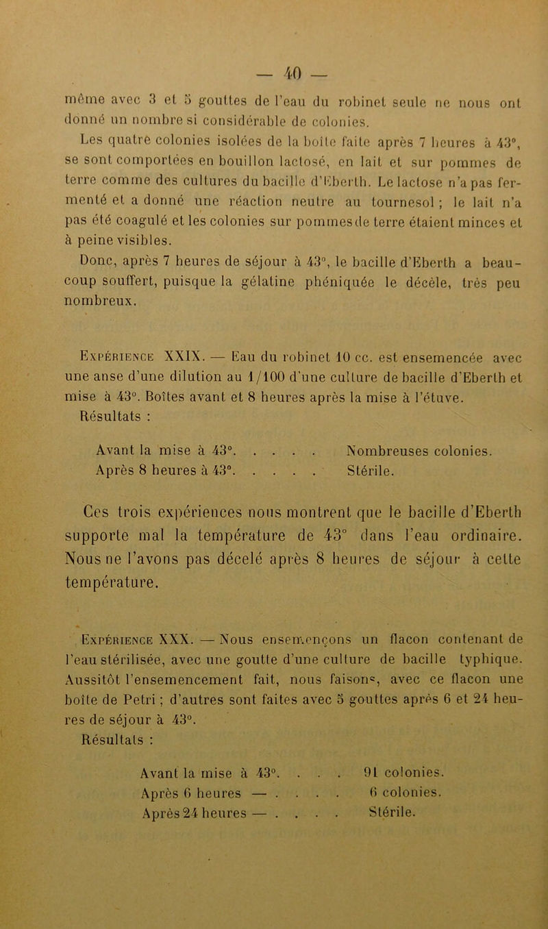 môme avec 3 et 5 gouttes de l’eau du robinet seule tie nous ont donné un nombre si considérable de colonies. Les quatre colonies isolées de la boîte faite après 7 heures à 43®, se sont comportées en bouillon laclosé, en lait et sur pommes de terre comme des cultures du bacille d’Lberth. Le lactose n’a pas fer- menté et a donné une réaction neutre au tournesol ; le lait n’a pas été coagulé et les colonies sur pommes de terre étaient minces et à peine visibles. Donc, après 7 heures de séjour à 43®, le bacille d’Eberth a beau- coup soulîert, puisque la gélatine phéniquée le décèle, très peu nombreux. Expérience XXIX. — Eau du robinet 10 cc. est ensemencée avec une anse d’une dilution au 1/100 d’une culture de bacille d’Eberth et mise à 43®. Boîtes avant et 8 heures après la mise à l’étuve. Résultats : Avant la mise à 43® Nombreuses colonies. Après 8 heures à 43® Stérile. Ces trois expériences nous montrent que le bacille d’Eberth supporte mal la température de 43° dans l’eau ordinaire. Nous ne l’avons pas décelé après 8 heures de séjour à cette température. Expérience XXX. — Nous ensemençons un flacon contenant de l’eau stérilisée, avec une goutte d’une culture de bacille typhique. Aussitôt l’ensemencement fait, nous faison«, avec ce flacon une boîte de Pétri ; d’autres sont faites avec 5 gouttes après 6 et 24 heu- res de séjour à 43°. Résultats : Avant la mise à 43®. . Après 0 heures — . . Après 24 heures — . . 91 colonies. 0 colonies. Stérile.