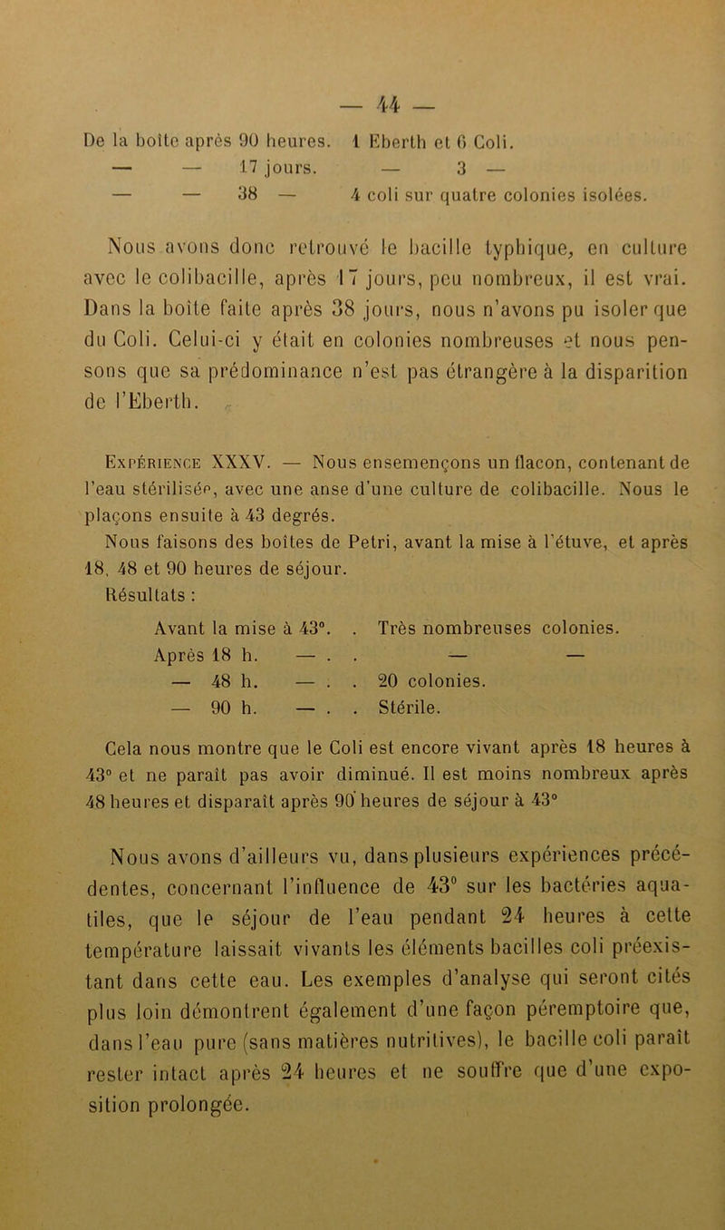 De la boîte après 90 heures. — — 17 jours. 1 Eberth et 0 Coli. — 3 — — 38 — 4 coli sur quatre colonies isolées. Nous avons donc retrouvé le bacille typhique, eu culture avec le colibacille, après 17 jours, pou nombreux, il est vrai. Dans la boîte faite après 38 jours, nous n’avons pu isoler que du Coli. Celui-ci y était en colonies nombreuses et nous pen- sons que sa prédominance n’est pas étrangère à la disparition de l’Eberth. Expérience XXXV. — Nous ensemençons un flacon, contenant de l’eau stérilisép, avec une anse d’une culture de colibacille. Nous le plaçons ensuite à 43 degrés. Nous faisons des boîtes de Pétri, avant la mise à l’étuve, et après 18, 48 et 90 heures de séjour. Résultats : Avant la mise à 43®. . Très nombreuses colonies. Après 18 h. — . . — — — 48 h. — . . 20 colonies. — 90 h. — . . Stérile. Cela nous montre que le Coli est encore vivant après 18 heures à 43® et ne paraît pas avoir diminué. Il est moins nombreux après 48 heures et disparaît après 90 heures de séjour à 43® Nous avons d’ailleurs vu, dans plusieurs expériences précé- dentes, concernant l’influence de 43® sur les bactéries aqua- liles, que le séjour de l’eau pendant 24 heures à cette température laissait vivants les éléments bacilles coli préexis- tant dans cette eau. Les exemples d’analyse qui seront cités plus loin démontrent également d’une façon péremptoire que, dans l’eau pure (sans matières nutritives), le bacille coli paraît rester intact après 24 heures et ne souffre que d’une expo- sition prolongée.