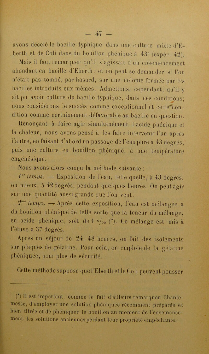 avons décelé le bacille typhique dans une culture inixle d’t]- berth et de Coli dans du bouillon pliéniqué à 43° (expér. 42). Mais il faul remarquer qu’il s’agissait d’un ensemencement abondant en bacille d’Ebertb ; et on peut se demander si l’on n’était pas tombé, par hasard, sur une colonie formée par les bacilles introduits eux-mêmes. Admettons, cependant, qu’il y ait pu avoir culture du bacille typhique, dans ces conditions; nous considérons le succès comme exceptionnel et cette^con- dition comme certainement défavorable au bacille en question. Renonçant à faire agir simultanément l’acide phénique et la chaleur, nous avons pensé à les faire intervenir l’un après l’autre, en faisant d’abord un passage de l’eau pure à 43 degrés, puis une culture en bouillon pliéniqué, à une température engénésique. Nous avons alors conçu la méthode suivante ; Z®’’ temps. — Exposition de l’eau, telle quelle, à 43 degrés, ou mieux, à 42 degrés, pendant quelques heures. On peut agir sur une quantité aussi grande que l’on veut. ^'Uemps. ^ Après cette exposition, l’eau est mélangée à du bouillon pliéniqué de telle sorte que la teneur du mélange, en acide phénique, soit de 1 «/oo (*). Ce mélange est mis à l’étuve à 37 degrés. Après un séjour de 24, 48 heures, on fait des isolements sur plaques de gélatine. Pour cela, on emploie de la gélatine phéniquée, pour plus de sécurité. Cette méthode suppose que l’Eberth et le Coli peuvent pousser ( ) Il est important, comme le fait d’ailleurs remarquer Chante- messe, d’employer une solution phéniquée récemment préparée et bien titrée et de phéniquer le bouillon au moment de l’ensemence- ment, les solutions anciennes perdant leur propriété empêchante.
