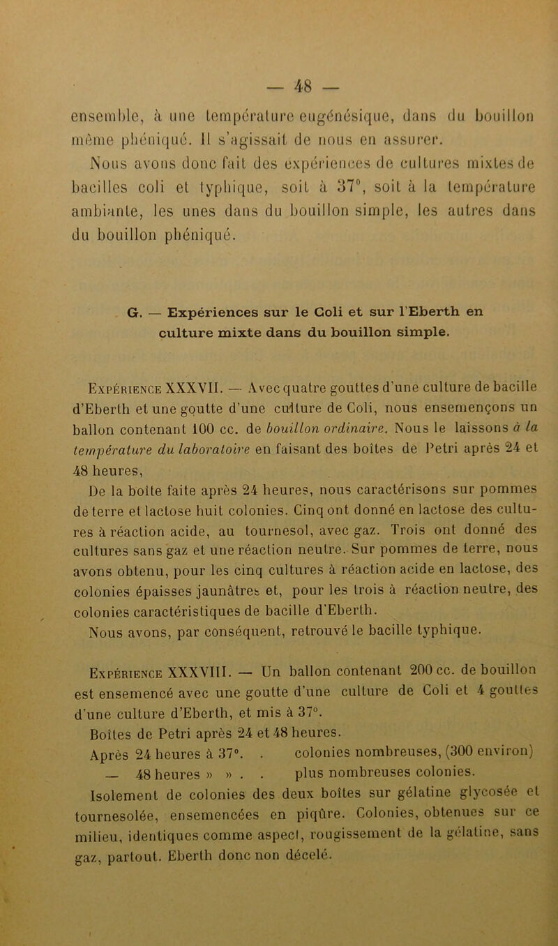 — 4-8 — ensemble, à une LempéraUire eugénésiqiie, dans du Ijoiiilloii même phéniquc. Il s’agissait de nous en assui’er. Nous avons donc fait des expériences de cultures mixtes de bacilles coli et lyphique, soit à 37”, soit à la température ambiante, les unes dans du bouillon simple, les autres dans du bouillon pbéniqué. G. — Expériences sur le Coli et sur l’Eberth en culture mixte dans du bouillon simple. Expérience XXXVII, — Avec quatre gouttes d’une culture de bacille d’Eberth et une goutte d’une culture de Coli, nous ensemençons un ballon contenant 100 cc. de bouillon ordinaire. Nous le laissons à la température du laboratoire en faisant des boîtes de Pétri après 24 et 48 heures, De la boîte faite après 24 heures, nous caractérisons sur pommes de terre et lactose huit colonies. Cinq ont donné en lactose des cultu- res à réaction acide, au tournesol, avec gaz. Trois ont donné des cultures sans gaz et une réaction neutre. Sur pommes de terre, nous avons obtenu, pour les cinq cultures à réaction acide en lactose, des colonies épaisses jaunâtres et, pour les trois à réaction neutre, des colonies caractéristiques de bacille d'Eberth. Nous avons, par conséquent, retrouvé le bacille typhique. Expérience XXXVIII. — Un ballon contenant 200 cc. de bouillon est ensemencé avec une goutte d’une culture de Coli et 4 gouttes d’une culture d’Eberth, et mis à 37°. Boîtes de Pétri après 24 et 48 heures. Après 24 heures à 37°. . colonies nombreuses, (300 environ) — 48 heures» » . . plus nombreuses colonies. Isolement de colonies des deux boîtes sur gélatine glycosée et tournesolée, ensemencées en piqûre. Colonies, obtenues sur ce milieu, identiques comme aspect, rougissement de la gélatine, sans gaz, partout. Eberth donc non décelé.