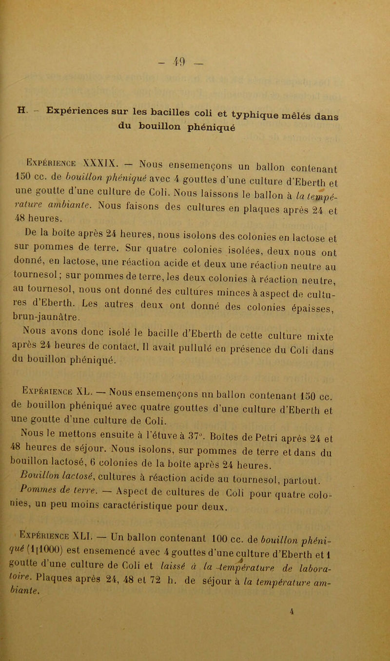 19 H. Expériences sur les bacilles coli et typhique mêlés dans du bouillon phéniqué Expérience XXXIX. - Nous ensemençons un ballon contenant 150 cc. de bouillon phéniqué avec 4 gouttes d une culture d’Eberth et une goutte d une culture de Coli. Nous laissons le ballon à La tempé- rature ambiante. Nous faisons des cultures en plaques après 24 et 48 heures. De la boîte après 24 heures, nous isolons des colonies en lactose et sur pommes de terre. Sur quatre colonies isolées, deux nous ont donné, en lactose, une réaction acide et deux une réaction neutre au tournesol ; sur pommes de terre, les deux colonies à réaction neutre, au tournesol, nous ont donné des cultures minces à aspect de cultu- res d’Eberth. Les autres deux ont donné des colonies épaisses, brun-jaunâtre. Nous avons donc isolé le bacille d’Eberth de cette culture mixte après 24 heures de contact. Il avait pullulé en présence du Coli dans du bouillon phéniqué. Expérience XL. Nous ensemençons nn ballon contenan t 150 cc. de bouillon phéniqué avec quatre gouttes d’une culture d’Eberlh et une goutte d’une culture de Coli. Nous le mettons ensuite à l’étuve à 37^ Boîtes de Pétri après 24 et 48 heures de séjour. Nous isolons, sur pommes de terre et dans du bouillon lactosé, 6 colonies de la boîte après 24 heures. Bouillon lactosé, cultures à réaction acide au tournesol, partout. Pommes de terre. — Aspect de cultures de Coli pour quatre colo- nies, un peu moins caractéristique pour deux. Expérience XLI. — Un ballon contenant 100 cc. de bouillon phéni- qué [iylOOO] est ensemencé avec 4 gouttes d’une culture d’Eberth et 1 goutte d’une culture de Coli et laissé à la -température de labora- toire. Plaques après 24, 48 et 72 b. de séjour à la température am- biante. 4