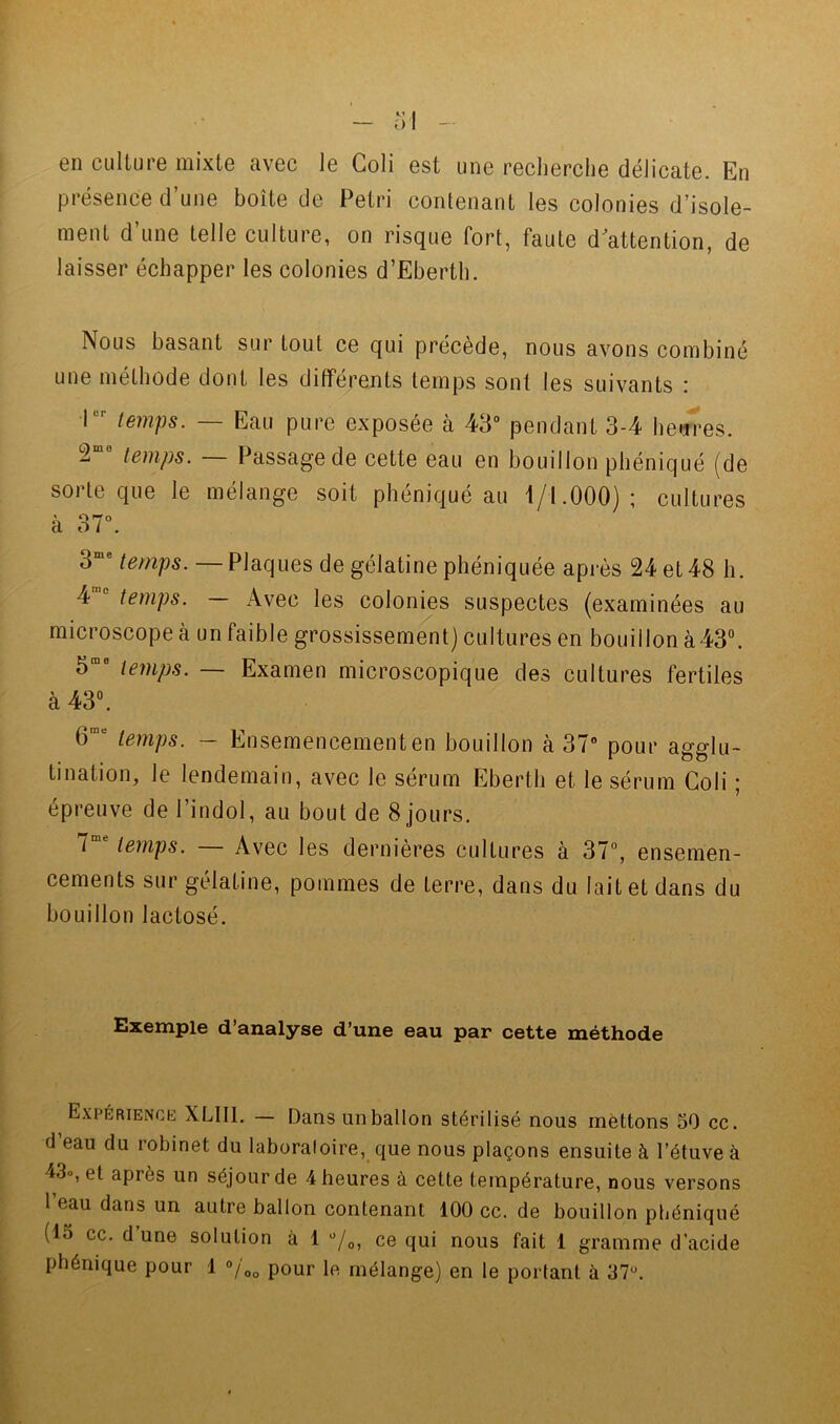 en culture mixte avec le Coli est une recherche délicate. En présence d’une boîte de Pétri contenant les colonies d’isole- ment d’une telle culture, on risque fort, faute d'attention, de laisser échapper les colonies d’Eberth. Nous basant sur tout ce qui précède, nous avons eombiné une méthode dont les différents temps sont les suivants : l”'’ temps. — Eau pure exposée à 43° pendant 3-4 he<ires. 2 temps. — Passage de cette eau en bouillon phéniqué (de sorte que le mélange soit phéniqué au i/l.OOO) ; cultures à 37°. 3“° temps. — Plaques de gélatine phéniquée après 24 et 48 h. 4 temps. Avec les colonies suspectes (examinées au mieroscope à un faible grossissement) eultures en bouillon à43“. temps. — Examen microscopique des cultures fertiles à 43“. 6’“ temps. - Ensemencementen bouillon à 37° pour agglu- tination, le lendemain, avec le sérum Eberth et le sérum Coli ; épreuve de l’indol, au bout de 8 jours. 7 temps. Avec les dernières cultures à 37°, ensemen- cements sur gélatine, pommes de terre, dans du lait et dans du bouillon lactosé. Exemple d’analyse d’une eau par cette méthode Expérience XLIIl. — Dans un ballon stérilisé nous mettons 50 cc. d eau du robinet du laboratoire, que nous plaçons ensuite à l’étuve à 43o, et après un séjour de 4 heures à cette température, nous versons 1 eau dans un autre ballon contenant 100 cc. de bouillon ptiéniqué (15 cc. d’une solution à 1 “/o, ce qui nous fait 1 gramme d’acide phéniqué pour 1 pour le mélange) en le portant à 37“.