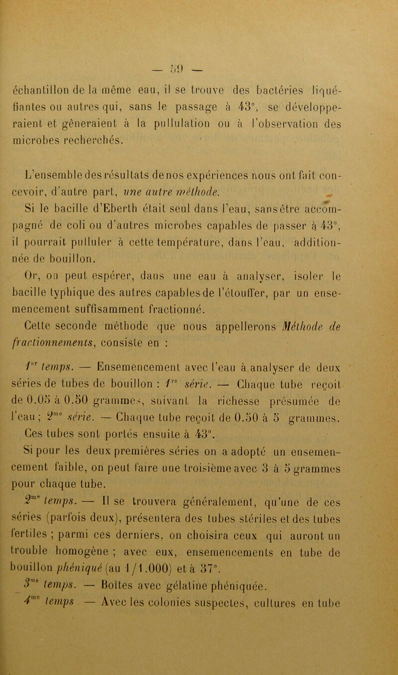 fiantes ou autres qui, sans le passage à 43°, se développe- raient et gêneraient à la pullulation ou à l’observation des microbes recherchés. L’ensemble des résultats de nos expériences nous ont fait con- cevoir, d’autre part, une autre méthode. ^ Si le bacille d’Eberth était seul dans l’eau, sans être accom- pagné de coli ou d’autres microbes capables de passer à 43°, il pourrait pulluler à cette température, dans l’eau, addition- née de bouillon. Or, on peut espérer, dans une eau à analyser, isoler le bacille typhique des autres capables de l’étouffer, par un ense- mencement suffisamment fractionné. Cette seconde méthode que nous appellerons Méthode de fractionnements, consiste en : /“'■ temps. — Ensemencement avec l’eau à,analyser de deux séries de tubes de bouillon : /■‘° série. — Chaque tube reçoit de 0.05 à 0.50 grammes, suivant la richesse présumée de l’eau ; y™® série. — Chaque tube reçoit de 0.50 à 5 grammes. Ces tubes sont portés ensuite à 43°. Si pour les deux premières séries on a adopté un ensemen- cement faible, on peut faire une troisième avec 3 à 5 grammes pour chaque tube. temps.— Il se trouvera généralement, qu’une de ces séries (parfois deux), présentera des tubes stériles et des tubes fertiles ; parmi ces derniers, on choisira ceux qui auront un trouble homogène ; avec eux, ensemencements en tube de bouillon phéniqué (au 1 /1.000) et à 37°. ^5'' temps. — Boîtes avec gélatine phéniquée. temps — Avec les colonies suspectes, cultures en tube