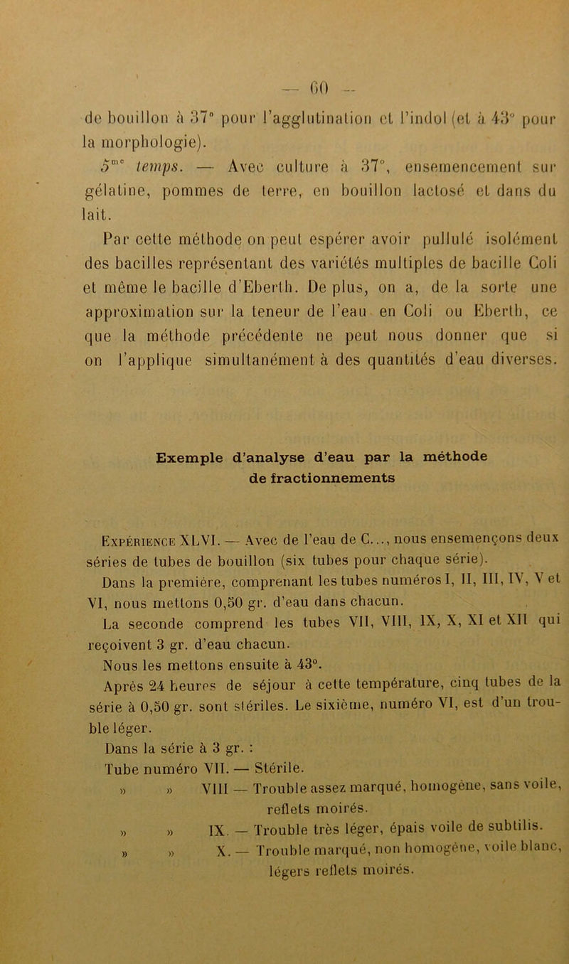 00 de bouillon à 37“ pour l’agglulinalioii oL l’indol (ei à 43° pour la morphologie). 3'' temps. — Avec culture à 37°, ensernencernenl sur gélatine, pommes de terre, eu bouillon lactose et dans du lait. Par cette méthode on peut espérer avoir pullulé isolément des bacilles représentant des variétés multiples de bacille Goli et même le bacille d’Ebertb. De plus, on a, de la sorte une approximation sur la teneur de l’eau en Coli ou Ebertb, ce que la méthode précédente ne peut nous donner que si on l’applique simultanément à des quantités d’eau diverses. Exemple d’analyse d’eau par la méthode de fractionnements Expérience XLVI. — Avec de l’eau de G., nous ensemençons deux séries de tubes de bouillon (six tubes pour chaque série). Dans la première, comprenant les tubes numéros I, II, lit, IV, V et VI, nous mettons 0,50 gr. d’eau dans chacun. La seconde comprend les tubes VII, VIII, IX, X, XI et XII qui reçoivent 3 gr. d’eau chacun. Nous les mettons ensuite à 43°. Après 24 heures de séjour à cette température, cinq tubes de la série à 0,50 gr. sont stériles. Le sixième, numéro VI, est d’un trou- ble léger. Dans la série à 3 gr. : Tube numéro VIL — Stérile. „ „ VIII — Trouble assez marqué, homogène, sans voile, reflets moirés. » » IX. — Trouble très léger, épais voile de subtilis. „ „ X. — Trouble marqué, non homogène, voile blanc, légers reflets moirés.