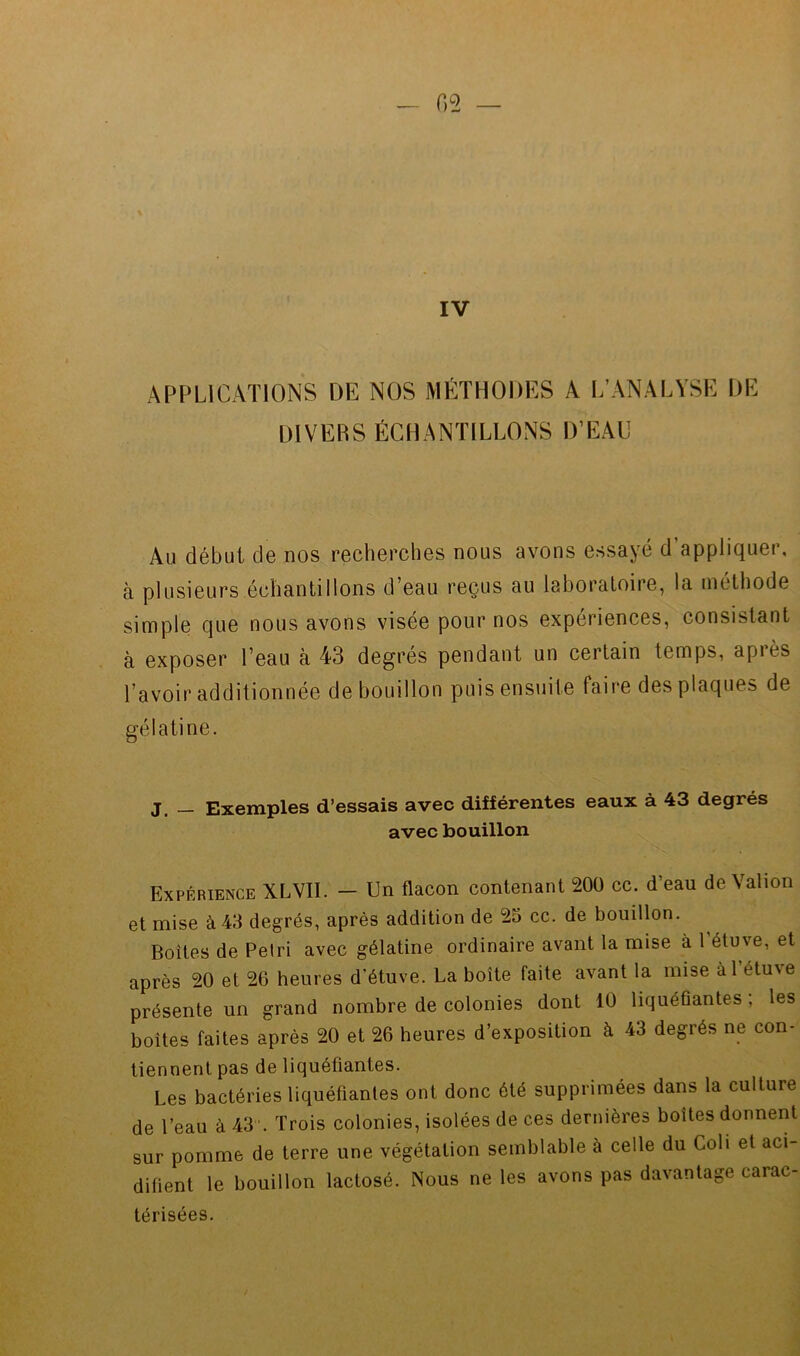 IV APPLICATIONS DE NOS MÉTHODES A L’ANALYSE DE DIVERS ÉCHANTILLONS D’EAU Au début de nos recherches nous avons essayé d’appliquer, à plusieurs échantillons d’eau reçus au laboratoire, la tnéthode simple que nous avons visée pour nos expériences, consistant à exposer l’eau à 43 degres pendant un certain temps, api es l’avoir additionnée de bouillon puis ensuite faire des plaques de gélatine. J _ Exemples d’essais avec différentes eaux à 43 degrés avec bouillon Expérience XLVII. — Un flacon contenant 200 cc. d’eau de Valion et mise à 43 degrés, après addition de 25 cc. de bouillon. Boites de Pelri avec gélatine ordinaire avant la mise à l’étuve, et après 20 et 26 heures d’étuve. La boîte faite avant la mise àl étu\e présente un grand nombre de colonies dont 10 liquéfiantes ; les boîtes faites après 20 et 26 heures d’exposition à 43 degrés ne con- tiennent pas de liquéfiantes. Les bactéries liquéfiantes ont donc été supprimées dans la culture de l’eau à 43 ’. Trois colonies, isolées de ces dernières boîtes donnent sur pomme de terre une végétation semblable à celle du Coli et aci- difient le bouillon lactosé. Nous ne les avons pas davantage carac- térisées.