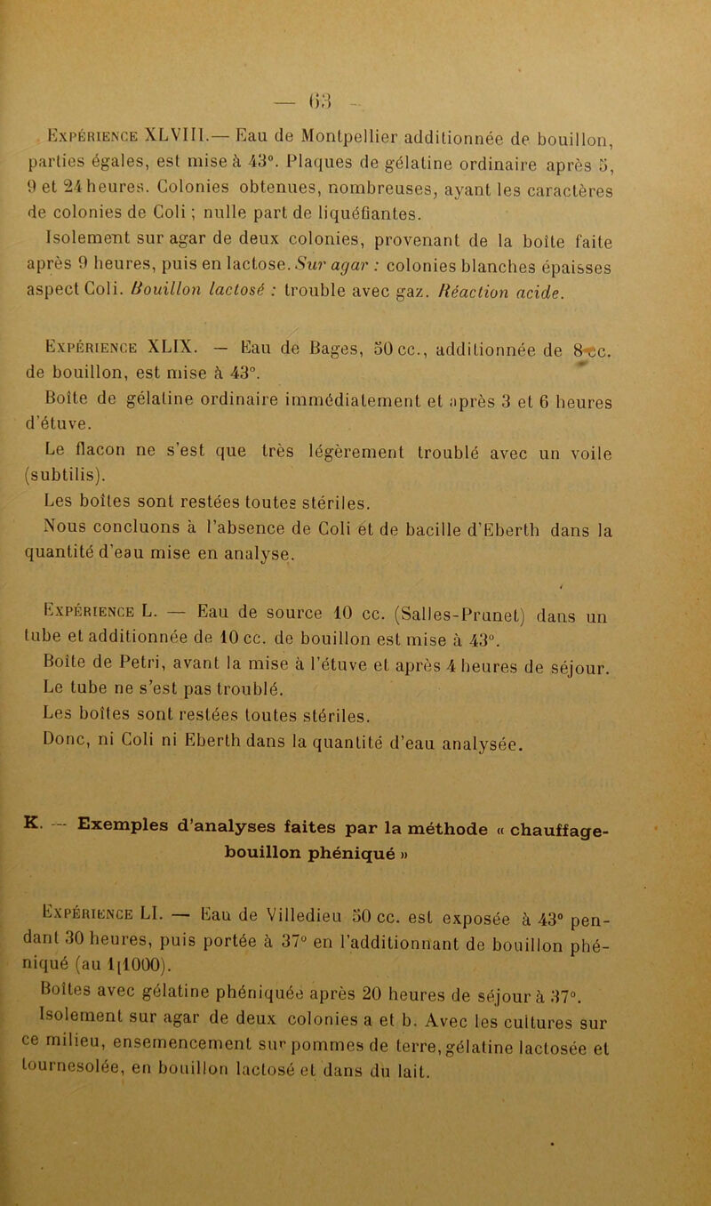 Kxpérience XLVIIL— Eau de Montpellier additionnée de bouillon, parties égales, est mise à 43°. Plaques de gélatine ordinaire après 5, 9 et 24heures. Colonies obtenues, nombreuses, ayant les caractères de colonies de Coli ; nulle part de liquéûantes. Isolement sur agar de deux colonies, provenant de la boîte faite après 9 heures, puis en lactose. Sur agar : colonies blanches épaisses aspect Coli. Bouillon lactosé : trouble avec gaz. Réaction acide. Expérience XLIX. — Eau de Bages, 50cc., additionnée de S-tsc. de bouillon, est mise à 43°. Boîte de gélatine ordinaire immédiatement et après 3 et 6 heures d’étuve. Le flacon ne s’est que très légèrement troublé avec un voile (subtilis). Les boîtes sont restées toutes stériles. Nous concluons à l’absence de Coli ét de bacille d’Eberth dans la quantité d’eau mise en analyse. Expérience L. — Eau de source 10 cc. (Salles-Prunet) dans un tube et additionnée de 10 cc. de bouillon est mise à 43°. Boîte de Pétri, avant la mise à l’étuve et après 4 heures de séjour. Le tube ne s’est pas troublé. Les boîtes sont restées toutes stériles. Donc, ni Coli ni Eberth dans la quantité d’eau analysée. K. -- Exemples d’analyses faites par la méthode « chauffage- bouillon phéniqué » Expérience LI. — Eau de Villedieu 50 cc. est exposée à 43° pen- dant 30 heures, puis portée à 37° en l’additionnant de bouillon phé- niqué (au IjlOOO). Boîtes avec gélatine phéniquée après 20 heures de séjour à 37°. Isolement sur agar de deux colonies a et b. Avec les cultures sur ce milieu, ensemencement sur pommes de terre, gélatine lactosée et tournesolée, en bouillon lactosé et dans du lait.