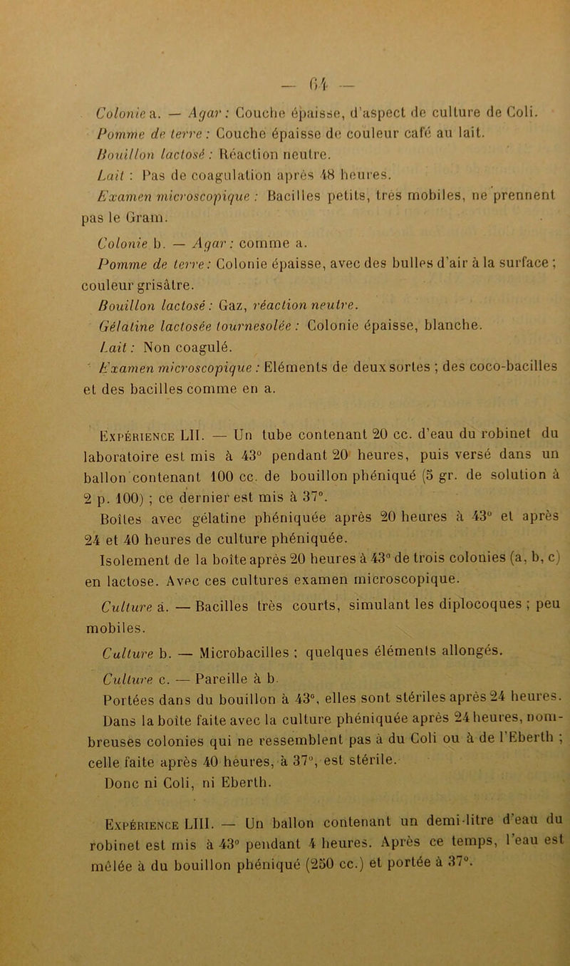 Colonies. — Agar : Couclie épuisrie, d’aspecl de culture de Coli. Pomme de terre: Couche épaisse de couleur café au lait. Pouillon lactosé : Réaction neutre. Lait : Ras de coag’ulation après 48 heures. Examen microscopique : Bacilles petits, très mobiles, ne prennent pas le Gram. Colonie b. — Agar: comme a. Pomme de terre : Colonie épaisse, avec des bulles d’air à la surface ; couleur grisâtre. Bouillon lactosé: Gaz, réaction neutre. Gélatine lactosée lournesolée : Colonie épaisse, blanche. Lait: Non coagulé. ■ Examen microscopique : Eléments de deux sortes ; des coco-bacilles et des bacilles comme en a. Expérience LU. — Un tube contenant 20 cc. d’eau du robinet du laboratoire est mis à 43° pendant 20 heures, puis versé dans un ballon contenant 100cc.de bouillon phéniqué (5 gr. de solution à 2 p. 100) ; ce dernier est mis à 37“. Boîtes avec gélatine phéniquée après 20 heures à 43° et après 24 et 40 heures de culture phéniquée. Isolement de la boîte après 20 heures à 43° de trois colonies (a, b, c) en lactose. Avec ces cultures examen microscopique. Culture à. — Bacilles très courts, simulant les diplocoques ; peu mobiles. Culture b. — Microbacilles : quelques éléments allongés. Culture c. — Pareille à b. Portées dans du bouillon à 43°, elles sont stériles après 24 heures. Dans la boîte faite avec la culture phéniquée après 24 heures, nom- breuses colonies qui ne ressemblent pas à du Coli ou à de 1 Eberth ; celle faite après 40 heures, à 37°, est stérile. Donc ni Coli, ni Eberth. Expérience LUI. — Un ballon contenant un demi-litre d eau du robinet est rnis à 43° pendant 4 heures. Après ce temps, 1 eau est mêlée à du bouillon phéniqué (230 cc.) et portée à 37°.