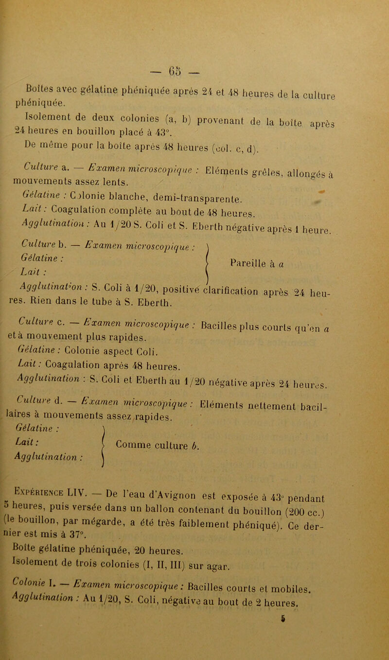 Boîtes avec gélatine phéniquée après 24 et 48 lieures de la culture phéniquée. Isolement de deux colonies (a, b) provenant de la boîte après 24 heures en bouillon placé à 43°. De même pour la boîte après 48 heures (col. c, d). Culture a. - Exmnen microscopu/uc : Eiéraenis grêles, allongés à mouvements assez lents. ® Gélatine : Colonie blanche, demi-transparente. Lait: Coagulation complète au bout de 48 heures. Agglutination : Au 1/20 S. Coli et S. Eberth négative après 1 heure. Culture b. — Examen microscojDique : Gélatine : Lait : Agglutination : S. Coli à 1/20, positive clarificatiou après 24 heu- res. Rien dans le tube à S. Eberth. Pareille à a Culture c. - Examen microscopique : Bacilles plus courts qu’en a et à mouvement plus rapides. Gélatine: Colonie aspect Coli. Lait : Coagulation après 48 heures. Agglutination : S. Coli et Eberth au 1/20 négative après 24 heures. ^ Culture d. - Examen microscopique: Eléments nettement bacil- Îlaires a mouvements assez^rapides. Gélatine : ^ Comme culture 6. ^ Agglutination : ^ EXPERIENCE LIV. — De l’eau d’Avignon est exposée à 43“ pendant *> eures, puis versée dans un ballon contenant du bouillon (200 cc.) (le bouillon, par mégarde, a été très faiblement phéniquéi: Ce der- nier est mis à 37°. Boîte gélatine phéniquée, 20 heures. Isolement de trois colonies (I, II, III) sur agar. Colonie I. — Examen microscopique: Bacilles courts et mobiles. gglutination : Au 1/20, S. Coli, négative au bout de 2 heures.