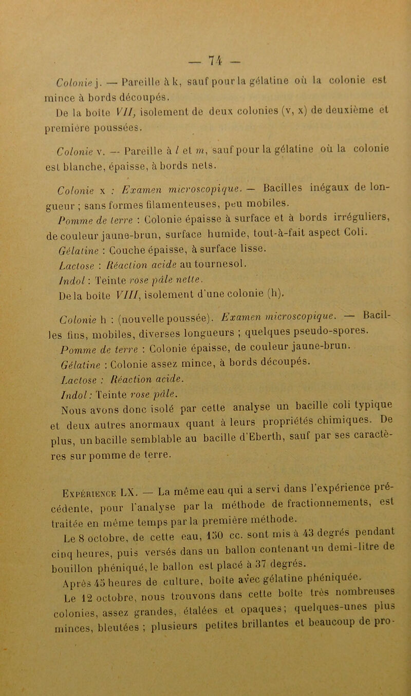 Co/o;)iej. — Pareille à k, sauf pour la gélatine où la colonie est mince à bords découpés. De la boite VU, isolement de deux colonies (v, x) de deuxième et première poussées. Colonie V. — [Pareille à l et m, sauf pour la gélatine où la colonie est blanche, épaisse, à bords nets. Colonie x ; Examen microscopique. — Bacilles inégaux de lon- gueur ; sans formes filamenteuses, peu mobiles. Pomme de levve i Colonie épaisse à surface et à bords irréguliers, de couleur jaune-brun, surface humide, tout-à-fait aspect Coli. Gélatine : Couche épaisse, à surface lisse. Lactose : Réaction acide au tournesol. Indol : Teinte rose pâle nette. Delà boîte VIII, isolement d’une colonie (h). Co/onie h : (nouvelle poussée). Examen microscopique. — Bacil- les fins, mobiles, diverses longueurs ; quelques pseudo-spores. Pomme de terre : Colonie épaisse, de couleur jaune-brun; Gélatine : Colonie assez mince, à bords découpés. Lactose : Réaction acide. Indol'.TEmio, rose pâle. Nous avons donc isolé par cette analyse un bacille coli typique et deux autres anormaux quant à leurs propriétés chimiques. De plus, un bacille semblable au bacille d’Eberth, sauf par ses caractè- res sur pomme de terre. Expériknce LX. —- La même eau qui a servi dans 1 expérience pré- cédente, pour l'analyse par la méthode de fractionnements, est traitée en même temps parla première méthode. Le 8 octobre, de cette eau, 150 cc. sont mis à 43 degrés pendant cinq heures, puis versés dans un ballon contenant un demi-litre de bouillon phéniqué,le ballon est placé à 37 degrés. Après 45 heures de culture, boîte avec gélatine phéniquée. Le 12 octobre, nous trouvons dans cette boîte très nombreuses colonies, assez grandes, étalées et opaques; quelques-unes plus minces, bleutées ; plusieurs petites brillantes et beaucoup de pro-