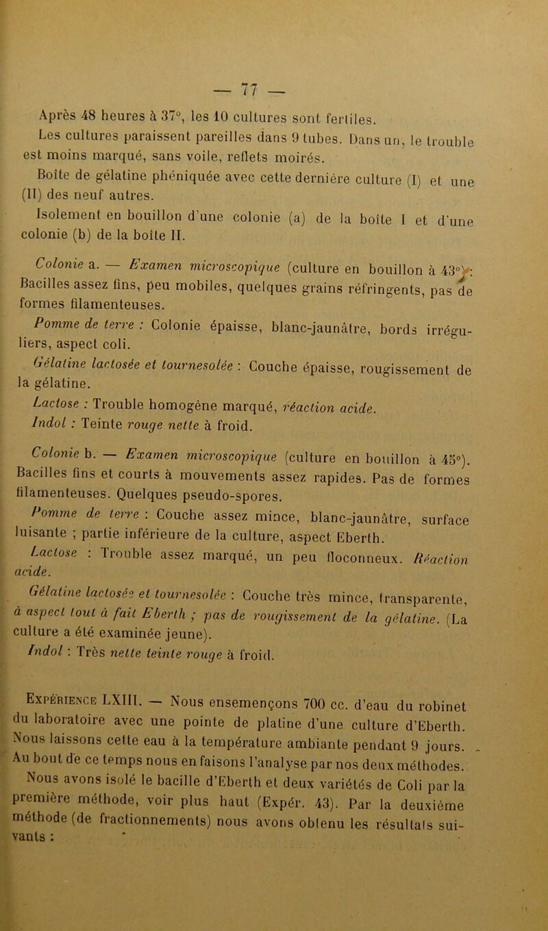 Après 48 heures à 37°, les 10 cultures sont fertiles. Les cultures paraissent pareilles dans 9 tubes. Dans un, le trouble est moins marqué, sans voile, reflets moirés. Boîte de gélatine phéniquée avec cette dernière culture (I) et une (II) des neuf autres. Isolement en bouillon d’une colonie (a) de la boîte I et d'une colonie (b) de la boîte II. Colonie a. — Examen microscopique (culture en bouillon à 43°y: Bacilles assez fins, peu mobiles, quelques grains réfringents, pas de formes filamenteuses. Pomme de terre : Colonie épaisse, blanc-jaunâtre, bords irrégu- liers, aspect coli. Gélatine lactosée et tournesolée : Couche épaisse, rougissement de la gélatine. Lactose : Trouble homogène marqué, réaction acide. IndoL : Teinte rouge nette à froid. » Colomeh. — Examen microscopique (culture en bouillon à 45°). J Bacilles fins et courts à mouvements assez rapides. Pas de formes 1 filamenteuses. Quelques pseudo-spores. ^ / omme de terre : Couche assez mince, blanc-jaunâtre, surface I luisante ; partie inférieure de la culture, aspect Eberth. I Lactose ; Trouble assez marqué, un peu floconneux. Réaction f Gélatine lactosée et tournesolée : Couche très mince, transparente, , à aspect tout à fait Eberth ; pas de rougissement de la gélatine. (La I culture a été examinée jeune). Indol : Très nette teinte rouge à froid. Expérience LXIII. — Nous ensemençons 700 cc. d’eau du robinet du laboratoire avec une pointe de platine d’une culture d’Eberth. ■ Nous laissons cette eau à la température ambiante pendant 9 jours. ; Au bout de ce temps nous en faisons l’analyse par nos deux méthodes. Nous avons isolé le bacille d’Eberth et deux variétés de Coli par la première méthode, voir plus haut (Expér. 43). Par la deuxième méthode (de fractionnements) nous avons oblenu les résultats sui- vants ;