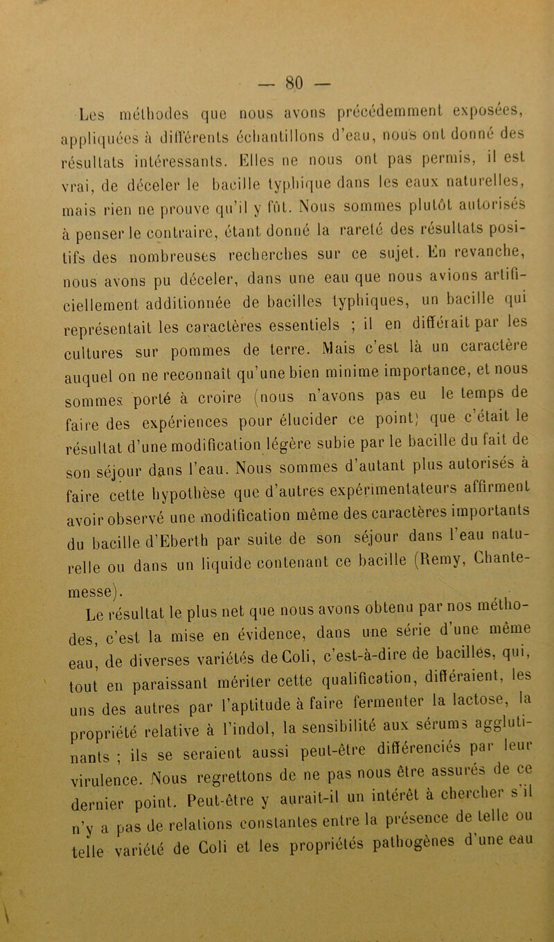 Les niélliocles que nous avons précédemment exposées, appliquées à dilï‘érenls éclianlillons d’eau, nous ont donné des résultats intéressants. Elles ne nous ont pas permis, il est vrai, de déceler le bacille typhique dans les eaux naturelles, mais rien ne prouve qu’il y Tût. Nous sommes plutôt autorisés à penser le contraire, étant donné la rareté des résultats posi- tifs des nombreuses recberebes sur ce sujet. En revanche, nous avons pu déceler, dans une eau que nous avions artifi- ciellement additionnée de bacilles typhiques, un bacille qui représentait les caractères essentiels ; il en différait par les cultures sur pommes de terre. Mais c’est là un caractère auquel on ne reconnaît qu’une bien minime importance, et nous sommes porté à croire (nous n’avons pas eu le temps de faire des expériences pour élucider ce point) que c était le résultat d’une modification légère subie par le bacille du fait de son séjour d^ns l’eau. Nous sommes d’autant plus autorisés à faire cette hypothèse que d’autres expérimentateurs affirment avoir observé une modification même des caractères importants du bacille d’Eberth par suite de son séjour dans l’eau natu- relle ou dans un liquide contenant ce bacille (Remy, Ghante- messe^. Le résultat le plus net que nous avons obtenu par nos métho- des, c’est la mise en évidence, dans une série d’une même eau, de diverses variétés deColi, c est-à-dire de bacilles, qui, tout en paraissant mériter cette qualification, différaient, les uns des autres par l’aptitude à faire fermenter la lactose, la propriété relative à l’indol, la sensibilité aux sérums aggluti- nants ; ils se seraient aussi peut-être différenciés par leur virulence. Nous regrettons de ne pas nous être assures de ce dernier point. Peut-être y aurait-il un intérêt à chercher s il n’y a pas de relations constantes entre la présence de telle ou telle variété de Coli et les propriétés pathogènes d’une eau