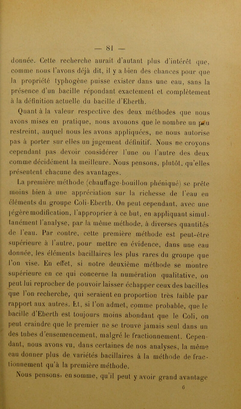 donnée. Cette reclierclie aurait d’autant plus d’intérêt que, comme nous l’avons déjà dit, il y a bien des cliances pour que la propriété typhogène puisse exister dans une eau, sans la présence d’un bacille répondant exactement et complètement à la définition actuelle du bacille d’Eberth. Quant à la valeur respective des deux méthodes que nous avons mises en pratique, nous avouons que le nombre un pfeu restreint, auquel nous les avons appliquées, ne nous autorise pas à porter sur elles un jugement définitif. Nous ne croyons cependant pas devoir considérer l’une ou l’autre des deux comme décidément la meilleure. Nous pensons, plutôt, qu’elles présentent cbacune des avantages. La première méthode (chauffage-bouillon phéniqué) se prête moins bien à une appréciation sur la richesse de l’eau en éléments du groupe Coli-Eberth. On peut cependant, avec une légère modification, l’approprier à ce but, en appliquant simul- tanément l’analyse, par la même méthode-, à diverses quantités de l’eau. Par contre, cette première méthode est peut-être supérieure à l’autre, pour mettre en évidence, dans une eau donnée, les éléments bacillaires les plus rares du groupe que l’on vise. En elfet, si notre deuxième méthode se montre supérieure en ce qui concerne la numération qualitative, on peut lui reprocher de pouvoir laisser échapper ceux des bacilles que l’on recherche, qui seraient en proportion très faible par rap{)ort aux autres. Et, si l’on admet, comme probable, que le bacille d’Eberth est toujours moins abondant que le Coli, on peut craindre que le premier ne se trouve jamais seul dans un des tubes d’ensemencement, malgré le fractionnement. Cepen- dant, nous avons vu, dans certaines de nos analyses, la même eau donner plus de variétés bacillaires à la méthode de frac- tionnement qu’à la première méthode. Nous pensons? en somme, qu il peut y avoir grand avantage 6