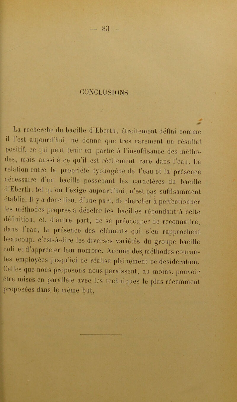 CONCLUSIONS La recherche du bacille d’Eberlh, étroitement défini comme il 1 est aujoLird hui, ne donne que très rarement un résultat positif, ce qui peut tenir en partie à rinsuffisance des métho- des, mais aussi à ce qu’il est réellement rai*e dans l’eau. La relation entre la propriété typhogèn^de l’eau et la présence nécessaire d un bacille f)ossédant les caractères du bacille d Eberth, tel qu on I e.xige aujourd’hui, n’est pas suftisamment e.1 y ^ donc lieu, d’une part, de chercher à perfectionner les méthodes propres à déceler les bacilles répondant'à celte définition, et, d’autre part, de se préoccuper de reconnaître, dans I eau, la présence des éléments qui s’en rapprochent beaucoup, c est-à-dire les diverses variétés du groupe bacille coli et d’apprécier leur nombre. Aucune des méthodes courun- tes employées jusqu’ici ne réalise pleinement ce desideratum. Celles que nous proposons nous paraissent, au moins, pouvoir être mises en parallèle avec les techniques le plus récemment proposées dans le même but.