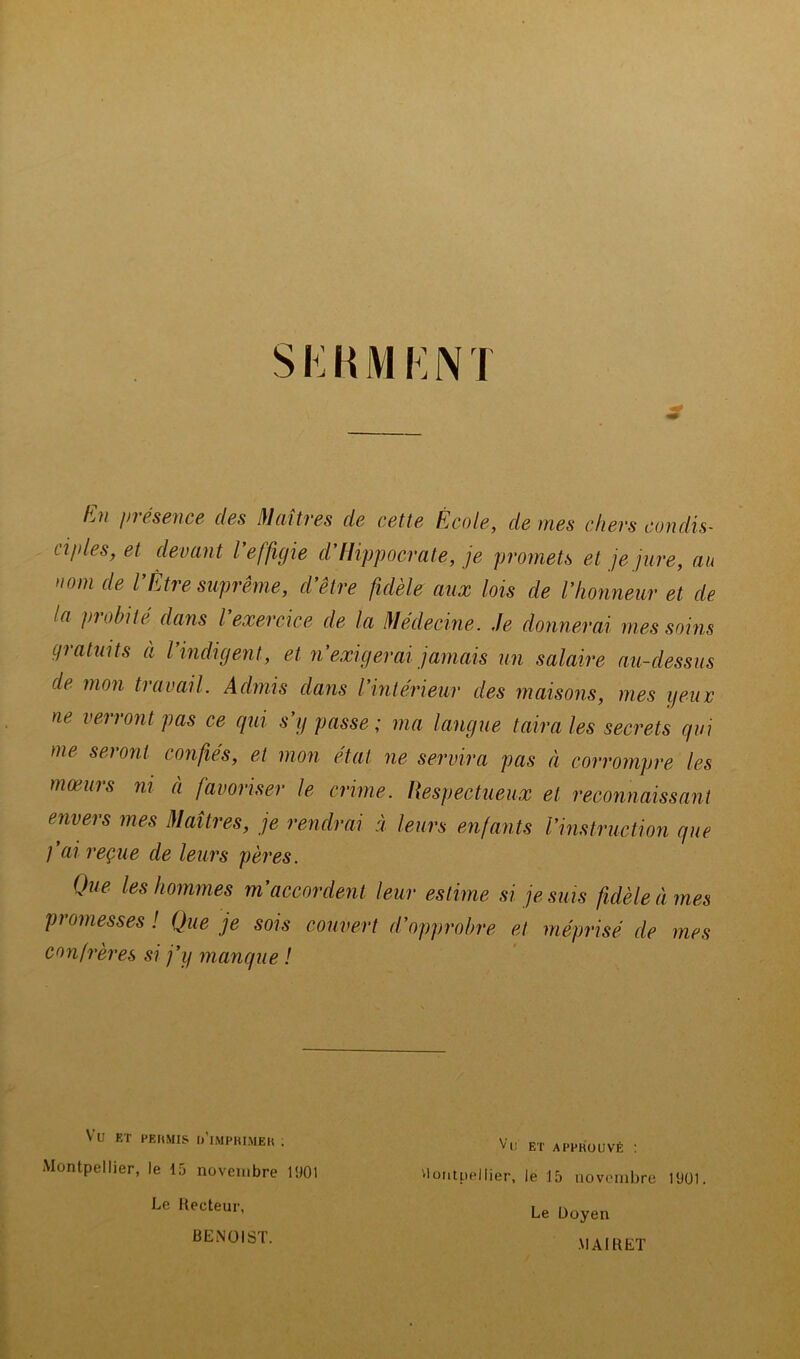 SKHMKNT En présence des Maîtres de cette École, de mes chers condis- ciples, et devant l effigie cl Hippocrate, je promets et je jure, au nom de VÊtre suprême, d’être fidèle aux lois de l’honneur et de la piobité dans l exercice de la Médecine. Je donnerai mes soins çpratuits à l’indigent, et n’exigerai jamais un salaire au-dessus de mon travail. Admis dans l’intérieur des maisons, mes yeur ne verront pas ce qui s’y passe ; ma langue taira les secrets qui me seront confiés, et mon état ne servira pas à corrompre les mœurs ni à favoriser le crime. Respectueux et reconnaissant envers mes Maîtres, je rendrai à leurs enfants l’instruction que fai reçue de leurs pères. Que les hommes m’accordent leur estime si je suis fidèle à mes promesses ! Que je sois couvert d’opprobre et méprisé de mes confrères si j’y manque ! Vu ET HEUMIS u’iMPHIMEU ; Montpellier, le 15 novembre 1901 Vu ET APPROUVÉ : viontpellier, le 15 novembre 1901. Le Doyen Le Recteur, BENOIST. MAIRET