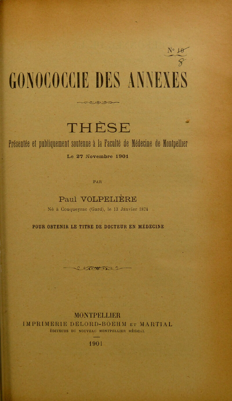 N° Vf' t THÈSE Présentée et publiquement sontenne à la Faculté de Médecine de Montpellier Le 27 Novembre 1901 y PAR Paul VOLPELIERE Né à Couqueyrac (Gard), le 13 Janvier 1874 POUR OBTENIR LE TITRE DE DOCTEUR EN MÉDECINE MONTPELLIER IMPRIMERIE DELORD-BOEHM et MARTIAL ÉDITEURS DU NOUVEAU MONTPELLIER MÉDICAL
