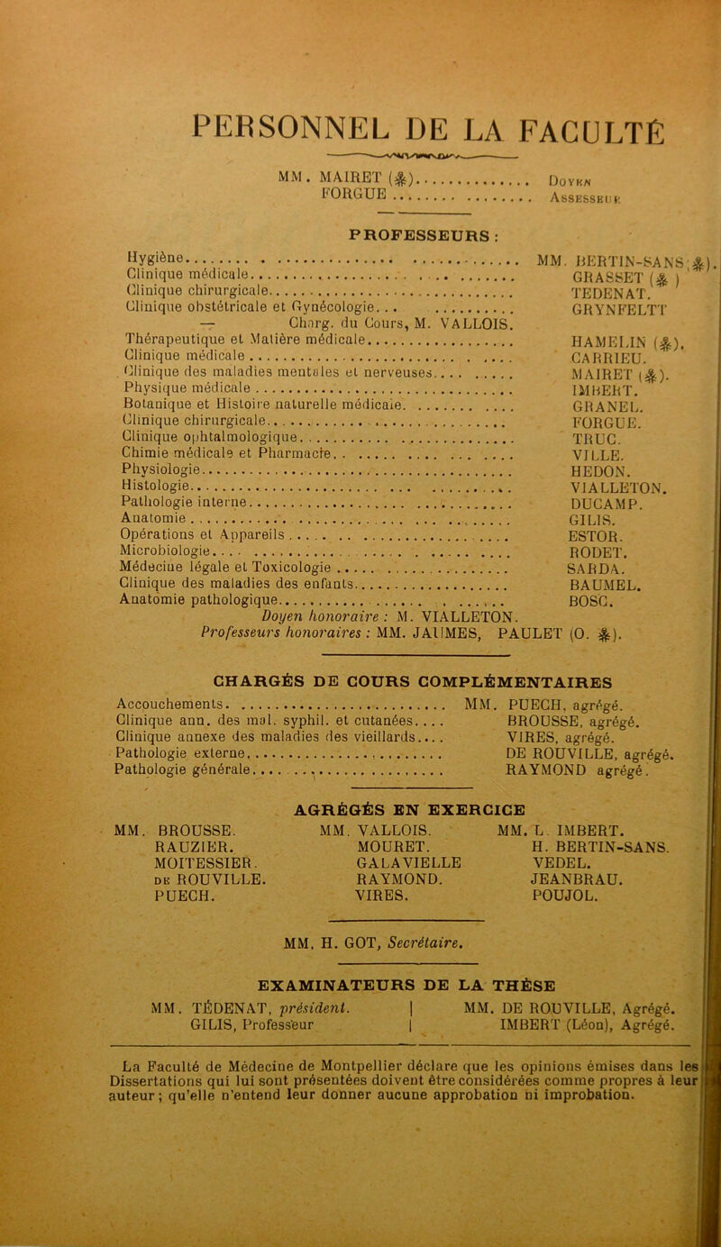 PERSONNEL DE LA FACULTÉ MM. MAIRET (&) Doyen FORGUE Assesseur PROFESSEURS : Hygiène MM Clinique médicale (Clinique chirurgicale Clinique obstétricale et Gynécologie. .. — Chnrg. du Cours, M. VALLOIS. Thérapeutique et Matière médicale Clinique médicale Clinique des maladies mentales et nerveuses.. Physique médicale Botanique et Histoire naturelle médicale Clinique chirurgicale Clinique ophtalmologique Chimie médicale et Pharmacie Physiologie Histologie Pathologie interne Auatomie Opérations et Appareils Microbiologie . Médeciue légale et Toxicologie Clinique des maladies des enfants Anatomie pathologique .. Doyen honoraire : M. VIALLETON. Professeurs honoraires : MM. JAIIMES, PAULET BERTIN-SANS;*), GRASSET(% ) TEDENAT. GRYNFELTT IIAMELIN (&). CARRIEU. MAIRET ($). IMBERT. GRANEL. FORGUE. TRUC. VILLE. HEDON. VIALLETON. DUCAMP. G1LIS. ESTOR. RODET. SARDA. BAUMEL. BOSC. (O. *). CHARGÉS DE COURS COMPLÉMENTAIRES Accouchements MM. PUECH. agrégé. Clinique ann. des mal. syphil. et cutanées. ... BROUSSE, agrégé. Clinique annexe des maladies des vieillards.... VIRES, agrégé. Pathologie externe DE ROUVILLE, agrégé. Pathologie générale RAYMOND agrégé ! MM. BROUSSE. RAUZIER. MOITESSIER. de ROUVILLE. PUECH. AGRÉGÉS EN EXERCICE MM. VALLOIS. MM. L. IMBERT. MOURET. H. BERTIN-SANS. GALAVIELLE VEDEL. RAYMOND. JEANBRAU. VIRES. POUJOL. MM. H. GOT, Secrétaire. EXAMINATEURS DE LA THÈSE MM. TJÉDENAT, président. | MM. DE ROUVILLE, Agrégé. GILIS, Professeur 1 IMBERT (Léon), Agrégé. La Faculté de Médecine de Montpellier déclare que les opinions émises dans les Dissertations qui lui sont présentées doivent être considérées comme propres à leur auteur; qu’elle n’entend leur donner aucune approbation ni improbation.