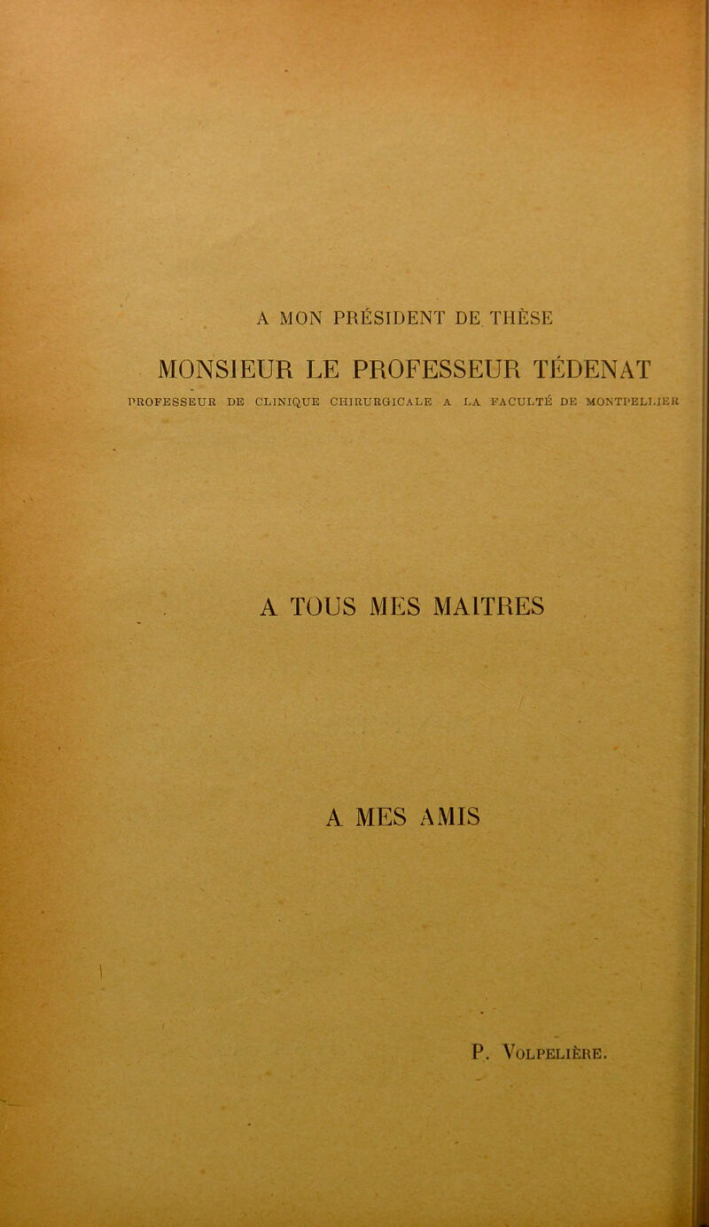 A MON PRÉSIDENT DE THÈSE 4 • MONSIEUR LE PROFESSEUR TÉDENAT PROFESSEUR DE CLINIQUE CHIRURGICALE A LA FACULTÉ DE MONTPELLIER A TOUS MES MAITRES