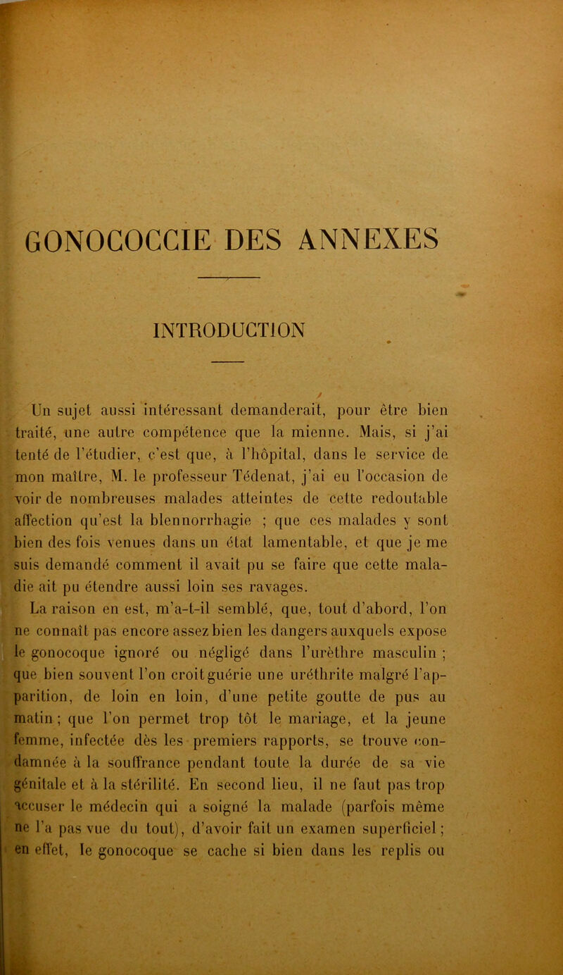 GONOGOCGIE DES ANNEXES INTRODUCTION Un sujet aussi intéressant demanderait, pour être bien traité, une autre compétence que la mienne. Mais, si j’ai tenté de l'étudier, c’est que, à l’hôpital, dans le service de mon maître, M. le professeur Tédenat, j’ai eu l’occasion de voir de nombreuses malades atteintes de cette redoutable affection qu’est la blennorrhagie ; que ces malades y sont bien des fois venues dans un état lamentable, et que je me suis demandé comment il avait pu se faire que cette mala- die ait pu étendre aussi loin ses ravages. La raison en est, m’a-t-il semblé, que, tout d’abord, l’on ne connaît pas encore assez bien les dangers auxquels expose le gonocoque ignoré ou négligé dans l’urèthre masculin ; que bien souvent l’on croit guérie une uréthrite malgré l’ap- parition, de loin en loin, d’une petite goutte de pus au matin ; que l’on permet trop tôt le mariage, et la jeune femme, infectée dès les premiers rapports, se trouve con- damnée à la souffrance pendant toute la durée de sa vie génitale et à la stérilité. En second lieu, il ne faut pas trop accuser le médecin qui a soigné la malade (parfois même ne l’a pas vue du tout), d’avoir fait un examen superficiel; en effet, le gonocoque se cache si bien dans les replis ou