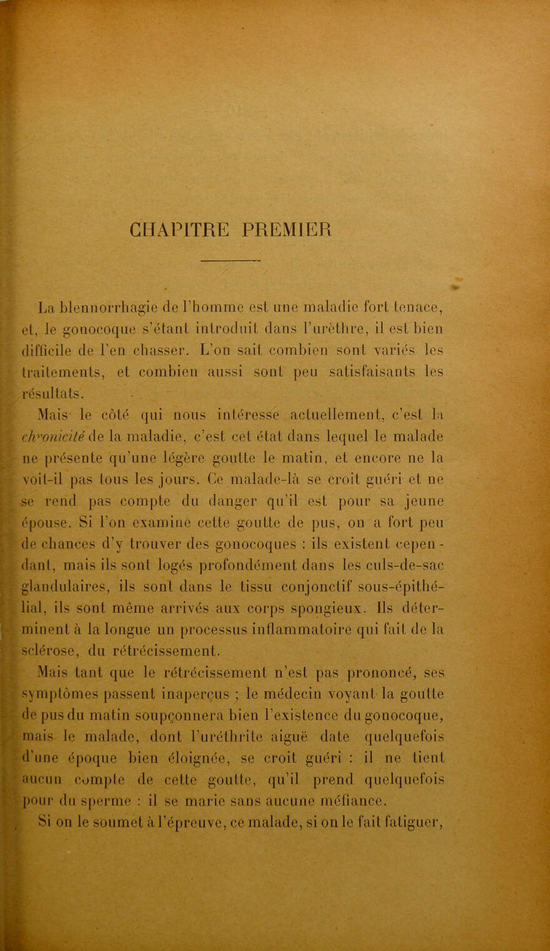 CHAPITRE PREMIER n~ La blennorrhagie de l’homme est une maladie fort tenace, et, le gonocoque s’étant introduit dans l’urèthre, il est bien difficile de l’en chasser. L’on sait combien sont variés les traitements, et combien aussi sont peu satisfaisants les résultats. Mais le côté qui nous intéresse actuellement, c’est la chronicité de la maladie, c’est cet état dans lequel le malade ne présente qu’une légère goutte le matin, et encore ne la voit-il pas tous les jours. Ce malade-là se croit guéri et ne se rend pas compte du danger qu’il est pour sa jeune épouse. Si l’on examine cette goutte de pus, on a fort peu de chances d’y trouver des gonocoques : ils existent cepen- dant, mais ils sont logés profondément dans les culs-de-sac glandulaires, ils sont dans le tissu conjonctif sous-épithé- lial, ils sont même arrivés aux corps spongieux. Ils déter- minent à la longue un processus inflammatoire qui fait de la sclérose, du rétrécissement. Mais tant que le rétrécissement n’est pas prononcé, ses symptômes passent inaperçus ; le médecin voyant la goutte de pus du matin soupçonnera bien l’existence du gonocoque, mais le malade, dont l’uréthrile aiguë date quelquefois d’une époque bien éloignée, se croit guéri : il ne tient aucun compte de cette goutte, qu’il prend quelquefois pour du sperme : il se marie sans aucune méfiance. Si on le soumet à l’épreuve, ce malade, si on le fait fatiguer,