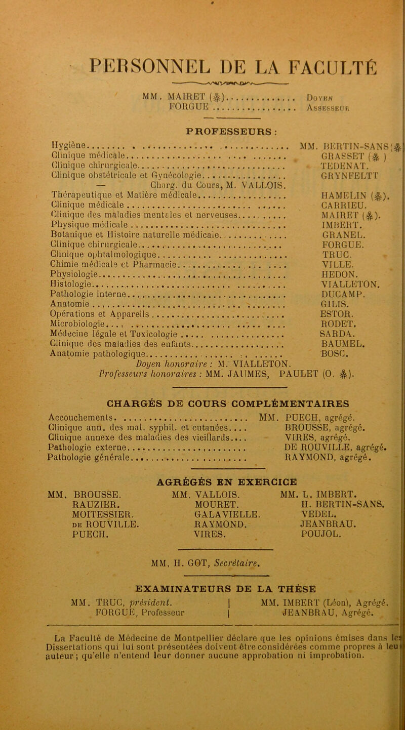 PERSONNEL DE LA FACULTE MM.MAIRET(&) Doyen FORGUE Assesseur PROFESSEURS : Hygiène MM. BERTIN-SANS'& Clinique médicale GRASSET (& ) (Clinique chirurgicale - TEDENAT. Clinique obstétricale et Gynécologie GRYNFELTT — Chnrg. du Cours, M. VALLOIS. Thérapeutique et Matière médicale HAMELIN (^). Clinique médicale CARRIEU. Clinique des maladies mentales et nerveuses MAIRET (^). Physique médicale IMBERT. Botanique et Histoire naturelle médicale GRANEL. Clinique chirurgicale „ FORGUE. Clinique ophtalmologique TRUC. Chimie médicale et Pharmacie VILLE. Physiologie HEDON. Histologie VIALLETON. Pathologie interne DUCAMP. Anatomie « GILIS. Opérations et Appareils ESTOR. Microbiologie..., RODET. Médecine légale et Toxicologie SARDA. Clinique des maladies des enfants BAUMEL. Anatomie pathologique BOSC. Doyen honoraire : M. VIALLETON. Professeurs honoraires : MM. JAIIMES, PAULET (O. &). CHARGÉS DE COURS COMPLÉMENTAIRES Accouchements MM. PUECH, agrégé. Clinique ann. des mol. syphil. et cutanées.... BROUSSE, agrégé. Clinique annexe des maladies des vieillards.... VIRES, agrégé. Pathologie externe DE ROUVILLE, agrégé. Pathologie générale RAYMOND, agrégé. AGRÉGÉS EN EXERCICE MM. BROUSSE. MM. VALLOIS. MM. L. IMBERT. RAUZIER. MOURET. H. BERTIN-SANS. MOITESSIER. GALAVIELLE. VEDEL. de ROUVILLE. RAYMOND. JEANBRAU. PUECH. VIRES. POUJOL. MM, II. GOT, Secrétaire. EXAMINATEURS DE LA THÈSE MM. TRUC, président. | MM. IMBERT (Léon), Agrégé. FORGUE, Professeur | JEANBRAU, Agrégé. La FaculLé de Médecine de Montpellier déclare que les opinions émises dans le Dissertations qui lui sont présentées doivent être considérées comme propres à leu auteur ; qu’elle n’entend leur donner aucune approbation ni improbation.