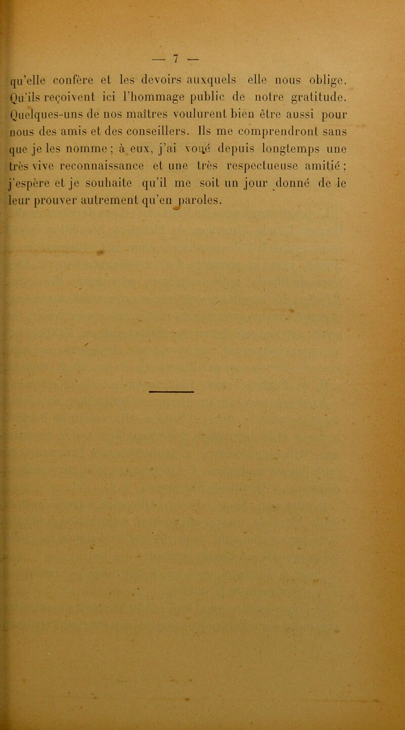 ! qu’elle confère et les devoirs auxquels elle nous oblige. Qu’ils reçoivent ici l’hommage public de notre gratitude. Quelques-uns de nos maîtres voulurent bien être aussi pour nous des amis et des conseillers. Ils me comprendront sans que je les nomme; à eux, j’ai voué depuis longtemps une très vive reconnaissance et une très respectueuse amitié; j’espère et je souhaite qu’il me soit un jour donné de ie leur prouver autrement qu’en paroles. ■GP / * ✓