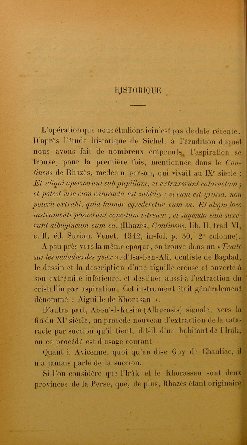 HISTORIQUE L’opération que nous étudions ici n’est pas de date récente. D’après l’étude historique de Sichel, à l’érudition duquel nous avons fait de nombreux emprunts^ l’aspiration se trouve, pour la première fois, mentionnée dans le Con- tinens de Rhazès, médecin persan, qui vivait au IXe siècle : Et aliqui aperuerùnt sub pupillam, et extraxerunt cataractam ; et potest esse cum ccitaracta est subtilis ; et cum est grossa, non poterït ex trahi, quia humor egrederetur cum ea. Et aliqui loco instrumenti posuerunt concilum vitreum ; et sugendo eam suxe- runt albugineum cum ea. (Rhazès, Continens, lib. II, trad VI, c. II, éd. Surian. Venet. 1542, in-fol. p. 50, 2e colonne). A peu près vers la même époque, on trouve dans un « Traité sur les maladies des yeux » ,-d’Isa-hen-Ali, oculiste de Bagdad, le dessin et la description d’une aiguille creuse et ouverte à son extrémité inférieure, et destinée aussi à l’extraction du cristallin par aspiration . Cet instrument était généralement dénommé « Aiguille de Khorasan ». D’autre part, Abou’-l-Kasim (Albueasis) signale, vers la fin du XIe siècle, un procédé nouveau d’extraction delà cata- racte par succion qu’il lient, dit-il, d’un habitant de l’Irak, où ce procédé est d’usage courant. Quant à Avicenne, quoi qu’en dise Guy de Chauliac, il n’a jamais parlé de la succion. Si l’on considère que l’iràk et le Khorassan sont deux provinces de la Perse, que, de plus, Rhazès étant originaire