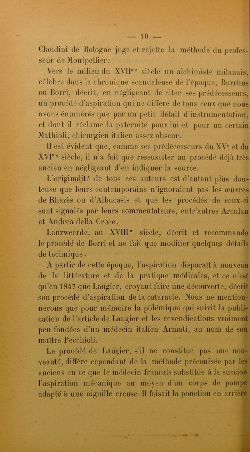 Glaudini de Bologne juge cl rejette la méthode du profes- seur de Montpellier. Vers le milieu du X\H’° siècle un alchimiste milanais, célèbre dans la chronique scandaleuse de l’époque, Burrhus ou Borri, décrit, en négligeant de citer ses prédécesseurs, un procédé d’aspiration qui ne diffère de tous ceux que nous avons énumérés que par un petit détail d’instrumentation, et dont il réclame la paternité pour lui et pour un certain Mathioli, chirurgien italien assez obscur. Il est évident que, comme ses prédécesseurs du XVe et du XVlme siècle, il n’a fait que ressusciter un procédé déjà très ancien en négligeant d’en indiquer la source. L’originalité de tous ces auteurs est d’autant plus dou- teuse que leurs contemporains n’ignoraient pas les œuvres de Rhazès ou d’Albucasis et que les procédés de ceux-ci sont signalés par leurs commentateurs, entr’autres Arculan et Andrea délia Croce. Lanzweerde, au XVllïme siècle, décrit et recommande le procédé de Borri et ne fait que modifier quelques détails de technique. A partir de cette époque, l’aspiration disparaît à nouveau de la littérature et de la pratique médicales, et ce n’est qu’en 1847 que Laugier, croyant faire une découverte, décrit son procédé d’aspiration de la cataracte. Nous ne mention- nerons que pour mémoire la polémique qui suivit la publi- cation de l’article de Laugier et les revendications vraiment peu fondées d’un médecin italien Armati, au nom de son maître Pecchioli. Le procédé de Laugier, s’il ne constitue pas une nou- veauté, diffère cependant de la méthode préconisée par les anciens en ce que le médecin français substitue à la succion l’aspiration mécanique au moyen d’un corps de pompe adapté à une aiguille creuse. Il faisait la ponction en arrière