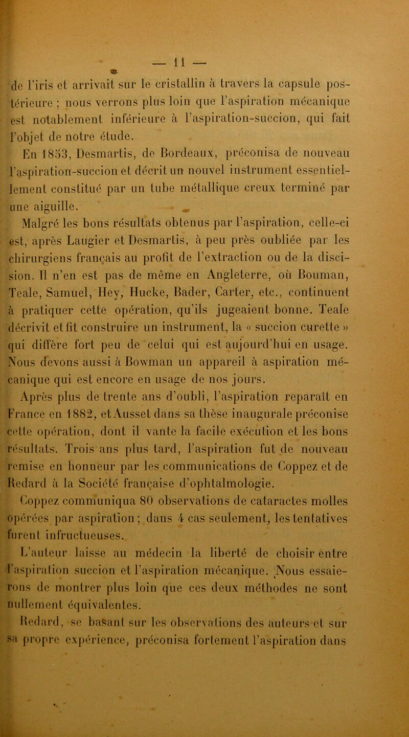 S» de l’iris et arrivait sur le cristallin à travers la capsule pos- térieure ; nous verrons plus loin que l’aspiration mécanique est notablement inférieure à l’aspiration-succion, qui fait l'objet de notre étude. En 1853, Desmartis, cle Bordeaux, préconisa de nouveau l’aspiration-succion et décrit un nouvel instrument essentiel- lement constitué par un tube métallique creux terminé par une aiguille. ^ Malgré les bons résultats obtenus par l’aspiration, celle-ci est, après Laugier et Desmartis, à peu près oubliée par les chirurgiens français au profit de l’extraction ou de la déci- sion. Il n’en est pas de même en Angleterre, où Bouman, Teale, Samuel, Hey, Hucke, Bader, Carter, etc., continuent à pratiquer cette opération, qu’ils jugeaient bonne. Teale décrivit et fit construire un instrument, la « succion curette » qui diffère fort peu de celui qui est aujourd’hui en usage. Nous devons aussi à Bowman un appareil à aspiration mé- canique qui est encore en usage de nos jours. Après plus de trente ans d’oubli, l’aspiration reparaît en France en 1882, etAussetdans sa thèse inaugurale préconise cette opération, dont il vante la facile exécution et les bons résultats. Trois ans plus tard, l’aspiration fut de nouveau remise en honneur par les communications de Coppez et de Redard à la Société française d’ophtalmologie. Coppez communiqua 80 observations de cataractes molles opérées par aspiration; dans 4 cas seulement, les tentatives furent infructueuses. L’auteur laisse au médecin la liberté de choisir entre l’aspiration succion et l’aspiration mécanique. ^Nous essaie- rons de montrer plus loin que ces deux méthodes ne sont nullement équivalentes. Redard, se basant sur les observations des auteurs et sur sa propre expérience, préconisa fortement l’aspiration dans