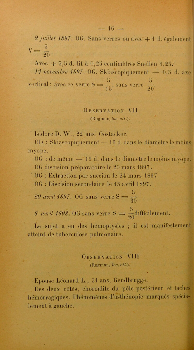 2 juillet 1897. 00. Sans verres ou avec -f-1 d. également 5 ^ 20 Avec -f- 5,5 d. lit à 0,25 centimètres Snellen 1,25. 12 novembre 1897. 00. Skiascopiqucment — 0,5 d. axe I) ) vertical ; avec ce verre S = — ; sans verre —. 15 9(1 Observation Vil (Rogman, loc. cit.). Isidore D. W., 22 ans, Oostacker. OD : Skiascopiquement— 16 d. dans le diamètre le moins myope. 00 : de même — 19 d. dans le diamètre le moins myope. 00 discision préparatoire le 20 mars 1897. 00 : Extraction par succion le 24 mars 1897. OG : Discision secondaire le 15 avril 1897. 5 20 avril 1897. 00 sans verre S = ~ OU 5 8 avril 1898. 00 sans verre S — —difficilement. 20 Le sujet a eu des hémoptysies ; il est manifestement atteint de tuberculose pulmonaire. Observation VIII (Rogman, loc. cit.). Epouse Léonard L., 31 ans, Gendbrugge. Des deux côtés, choroïdite du pôle postérieur et taches hémorragiques. Phénomènes d’asthénopie marqués spécia- lement à gauche.