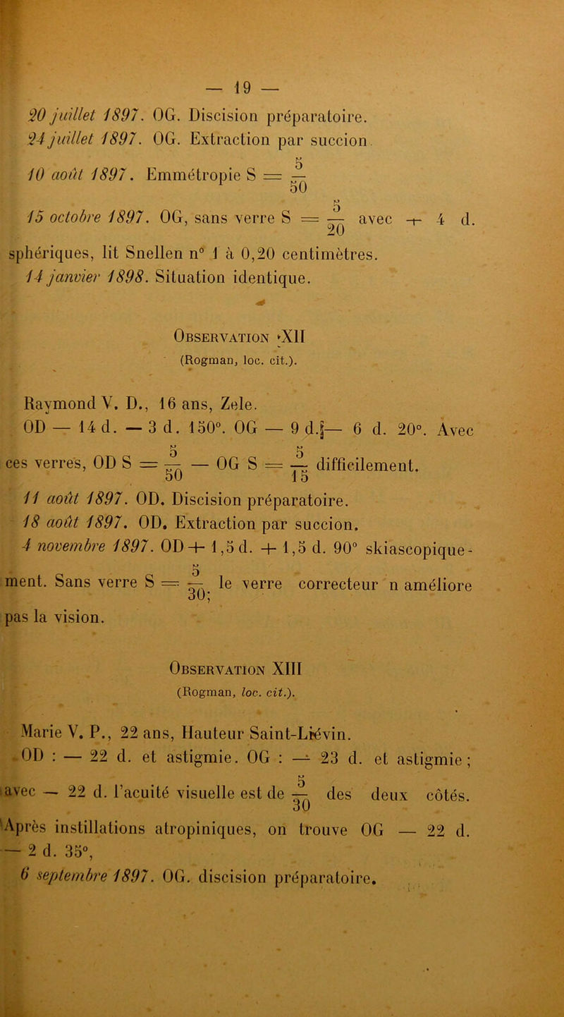 90 juillet 1897. OG. Discision préparatoire. 94juillet 1897. OG. Extraction par succion. 10 août 1897. Emmétropie S = — 1 50 5 15 octobre 1897. OG, sans verre S = — avec -t- 4 d. sphériques, lit Snellen n° J à 0,20 centimètres. 14 janvier 1898. Situation identique. Observation ►Xll (Rogman, loc. cit.). Raymond Y. D., 16 ans, Zele. OD — 14 d. — 3 d. 150°. OG — 9 dj— 6 d. 20°. Avec M U ces verres, OD S = ■§-k — OG S = ~ difficilement. 50 15 11 août 1897. OD. Discision préparatoire. 18 août 1897. OD. Extraction par succion. 4 novembre 1897. OD-h 1,5 d. + 1,5 d. 90° skiascopique- ment. Sans verre S — — 30; pas la vision. le verre correcteur n améliore Observation XIII (Rogman, loc. cit.). Marie V. P., 22 ans, Hauteur Saint-Licvin. -OD : — 22 d. et astigmie. OG : — 23 d. et astigmie ; 5 avec — 22 d. l’acuité visuelle est de — des deux côtés. O U Après instillations atropiniques, on trouve OG — 22 d. — 2 d. 35°, 6 septembre 1897. OG. discision préparatoire.