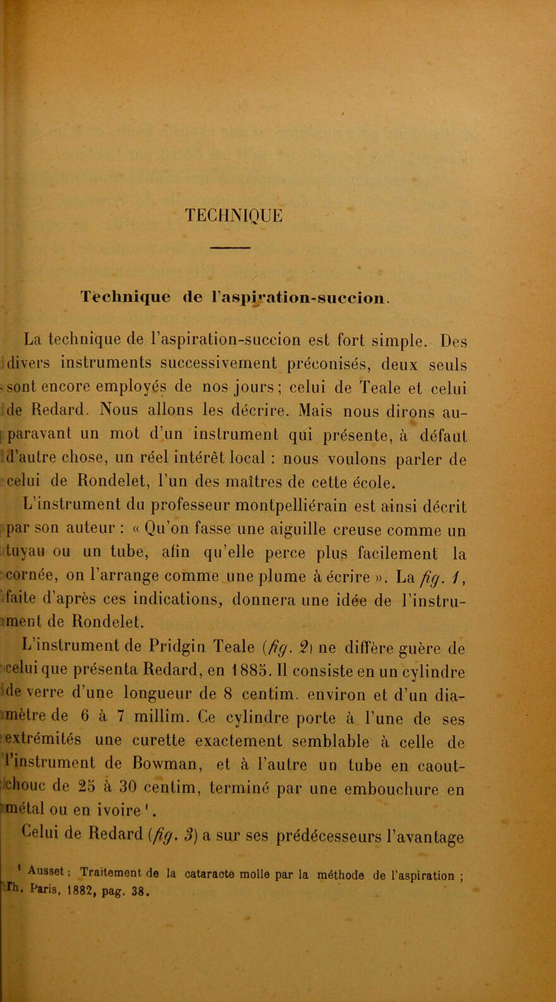 TECHNIQUE Technique de raspivation-succion. La technique de T aspiration-succion est fort simple. Des divers instruments successivement préconisés, deux seuls « sont encore employés de nos jours; celui de Teale et celui de Redard. Nous allons les décrire. Mais nous dirons au- paravant un mot d’un instrument qui présente, à défaut d’autre chose, un réel intérêt local : nous voulons parler de celui de Rondelet, l’un des maîtres de cette école. L’instrument du professeur montpelliérain est ainsi décrit par son auteur : « Qu’on fasse une aiguille creuse comme un tuyau ou un tube, afin qu’elle perce plus facilement la cornée, on l’arrange comme une plume à écrire ». La fig. /, faite d’après ces indications, donnera une idée de l’instru- ment de Rondelet. L instrument de Pridgin Teale {fig. 5) ne diffère guère de celui que présenta Redard, en 1885. Il consiste en un cylindre ule verre d’une longueur de 8 centim. environ et d’un dia- mètre de 6 à 7 millim. Ce cylindre porte à l’une de ses extrémités une curette exactement semblable à celle de l’instrument de Bowman, et à l’autre un tube en caout- chouc de 25 à 30 centim, terminé par une embouchure en métal ou en ivoire 1. Celui de Redard {fig. 3) a sur ses prédécesseurs l’avantage 1 Ausset ; Traitement de la cataracte molle par la méthode de l’aspiration ; Th. Paris, 1882, pag. 38.