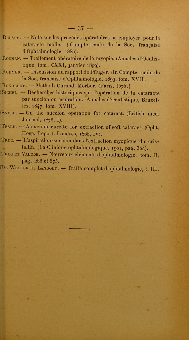 Redard. —Note sur les procédés opératoires à employer pour la cataracte molle. ( Compte-rendu de la Soc. française d’Ophtalmologie, i885). Rqgman. — Traitement opératoire de la myopie. (Annales d’Oculis- tique, tom. CXXI, janvier 1899). Rohmer. — Discussion du rapport de Pflüger. (In Compte-rendu de la Soc. française d’Ophtalmologie, 1899, tom. XVII). Rondelet. — Method. Curand. Morbor. (Paris, 1575.) Sichel. — Recherches historiques sur l’opération de la cataracte par succion ou aspiration. (Annales d’Oculistique, Bruxel- les, 1847, tom. XVIII). :Snell. — On the succion operation for cataract. (British med. Journal, 1876, I). Teale. — A suction curette for extraction of soft cataract. (Opht. Hosp. Report. Londres, 1865, IV). Truc. — L aspiration-succion dans l’extraction myopique du cris- tallin. (La Clinique ophtalmologique, 1901, pag. 322). Truc et Valude. — Nouveaux éléments d'ophtalmologie, tom. II, pag. 256 et 57.5. De Wecker et Landolt. — Traité complet d’ophtalmologie, t. III.