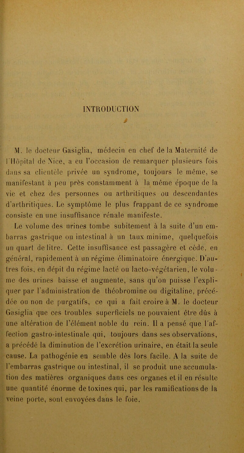 INTRODUCTION â ./ M. le cioctem* Gasiglia, médecin en chef de la Maternité de rilôpilal de Nice, a eu l’occasion de remarquer plusieurs fois d;iiis sa clientèle privée un syndrome, toujours le même, se manifestant à peu près constamment à la même époque de la vie et chez des personnes ou arthritiques ou descendantes d’arthritiques. Le symptôme le plus frappant de ce syndrome consiste en une insuffisance rénale manifeste. Le volume des urines tombe subitement à la suite d’un em- barras gastrique ou intestinal à un taux minime, quelquefois un quart de litre. Cette insuffisance est passagère et cède, en général, rapidement à un régime éliminatoire énergique. D’au- tres fois, en dépit du régime lacté ou lacto-végétarien, le volu- me des urines baisse et augmente, sans qu’on puisse l’expli- quer par l’administration de tbéobromine ou digitaline, précé- dée ou non de purgatifs, ce qui a fait croire à M. le docteur Gasiglia que ces troubles superficiels ne pouvaient être dûs à une altération de l’élément noble du rein. Il a pensé que l'af- fection gastro-intestinale qui, toujours dans ses observations, a précédé la diminution de l’excrétion urinaire, en était la seule cause. La pathogénie en semble dès lors facile. A la suite de l’embarras gastrique ou intestinal, il se produit une accumula- tion des matières organiques dans ces organes et il en résulte une quantité énorme de toxines qui, par les ramifications de la veine porte, sont envoyées dans le foie.