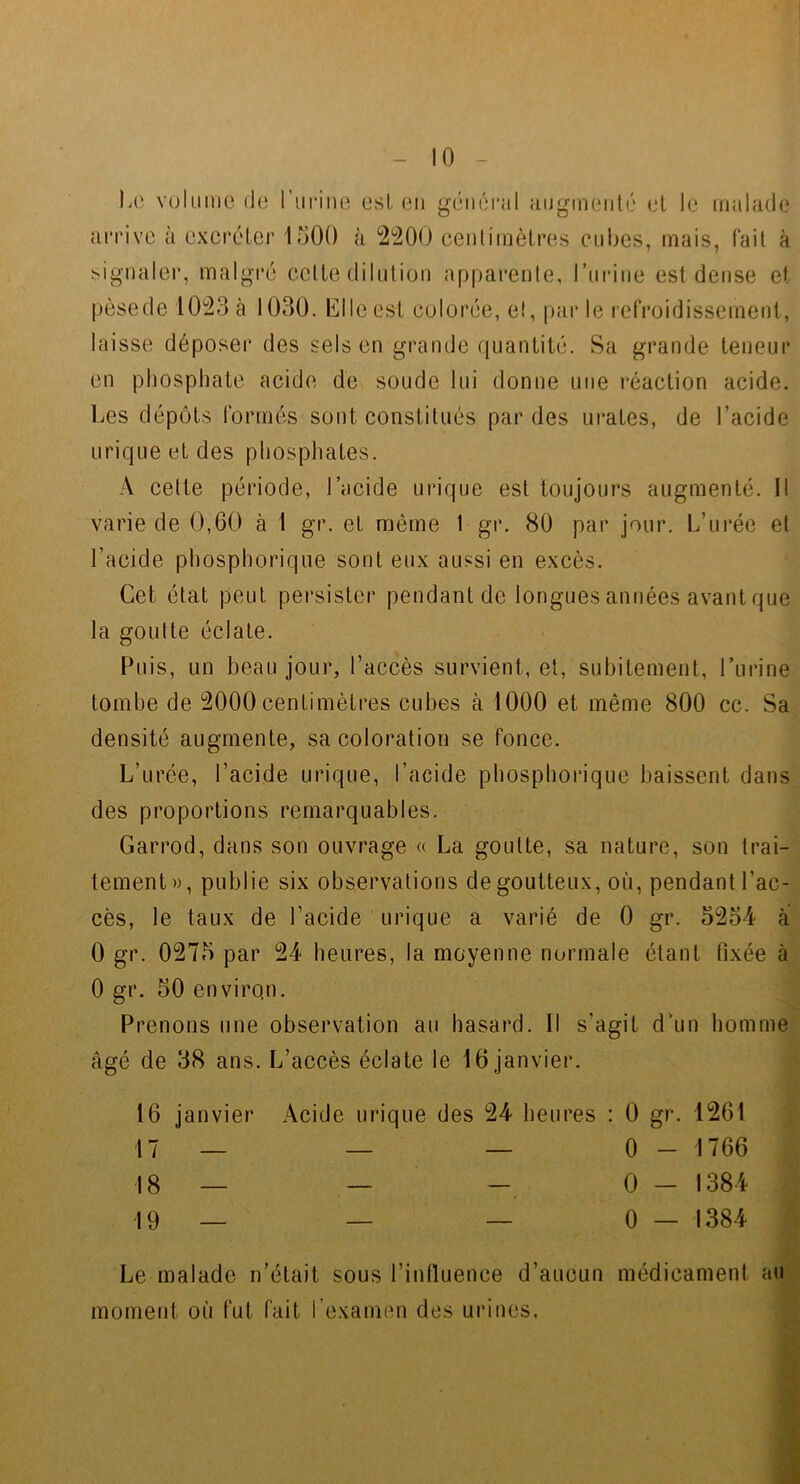 - 10 - signaler, malgré celle dilution apparenle, ruriiie est dense et laisse déposeï* des sels en grande quantité. Sa grande teneur en phosphate acide de soude lui donne une réaction acide. urique et des phosphates. A celte période, l’acide urique est toujours augmenté. Il varie de 0,60 à I gr. et même 1 gr. 80 par jour. L’urée et l’acide phosphorique sont eux aussi en excès. Cet état peut persister pendant de longues années avant que la goulte éclate. Puis, un beau jour, l’accès survient, et, subitement, l’urine tombe de 2000 centimètres cubes à 1000 et même 800 cc. Sa densité augmente, sa coloration se fonce. L’urée, l’acide urique, l’acide phosphorique baissent dans des proportions remarquables. Garrod, dans son ouvrage « La goulte, sa nature, son trai- tement », publie six observations de goutteux, où, pendant l’ac- cès, le taux de l’acide urique a varié de 0 gr. 5254 à 0 gr. 0275 par 24 heures, la moyenne normale étant fixée à 0 gr. 50 environ. Prenons une observation au hasard. Il s’agit d’un homme âgé de 38 ans. L’accès éclate le 16 janvier. 16 janvier Acide urique des 24 heures : 0 gr. 1261 Le malade n’était sous l’influence d’aucun médicament au moment où fut fait l’examen des urines, pèse de 1023 à 1030. CI le est colorée, el, par le refroidissement. Les dépôts formés sont constitués par des urates, de l’acide 17 18 19 0 - 1766 0 - 1384 0 — 1384 ' s