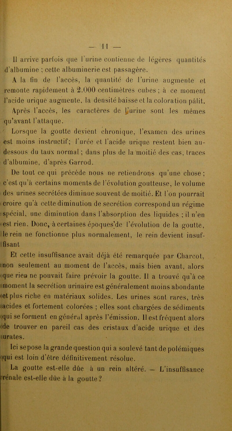 d’albumine ; cette albuminerie est passagère. A la fin de l’accès, la quantité de l’urine augmente et remonte rapidement à 2.000 centimètres cubes; à ce moment l’acide urique augmente, la densité baisse et la coloration pâlit. Après l’accès, les caractères de yurine sont les mêmes qu’avant l’attaque. Lorsque la goutte devient chronique, l’examen des urines est moins instructif; l’urée et l’acide urique restent bien au- dessous du taux normal ; dans plus de la moitié des cas, traces d’albumine, d’après Garrod. De tout ce qui précède nous ne retiendrons qu’une chose; c’est qu’à certains moments de l’évolution goutteuse, le volume des urines secrétées diminue souvent de moitié. Et l’on pourrait croire qu’à cette diminution de secrétion correspond un régime •spécial, une diminution dans l’absorption des liquides ; il n’en • est rien. Donc, à certaines époques'de l’évolution de la goutte, le rein ne fonctionne plus normalement, le rein devient insuf- ! lisant Et cette insuffisance avait déjà été remarquée par Charcot, mon seulement au moment de l’accès, mais bien avant, alors -que rien ne pouvait faire prévoir la goutte. 11 a trouvé qu’à ce imoment la secrétion urinaire est généralement moins abondante (et plus riche en matériaux solides. Les urines sont rares, très :acides et fortement colorées ; elles sont chargées de sédiments -qui se forment en général après l’émission. 11 est fréquent alors -de trouver en pareil cas des cristaux d’acide urique et des lurates. Ici sepose la grande question qui a soulevé tant de polémiques qui est loin d’être définitivement résolue. La goutte est-elle dûe à un rein altéré. — L’insuffisance 1 rénale est-elle dûe à la goutte?