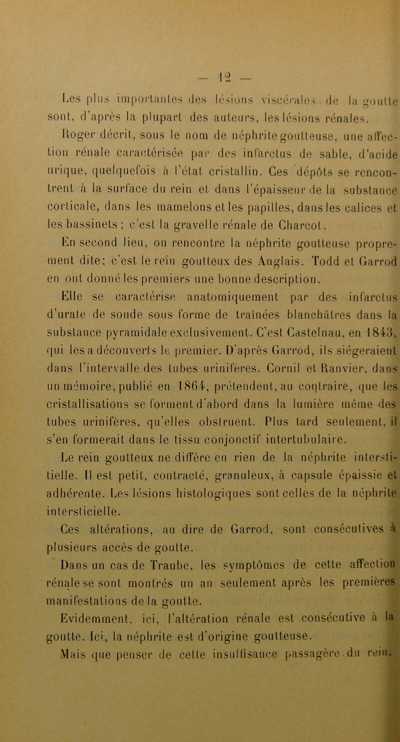 1^2 Les i)liis iin[)Oi‘l:inles des l(‘siuiis viscéi'ales. (le la iroiille O sont, d’après la plupart des auteurs, leslésicjus rénales. Hoger décrit, sous le nom de néphrite goutteuse, une alfec- tion rénale caractérisée par des infarctus de sable, d’acide urique, quelquefois à l’état cristallin. Ces dépôts se rencon- trent à la surface du rein et dans l’épaisseur de la substance corticale, dans les mamelons et les papilles, dans les calices et les bassinets ; c’est la gravelle rénale de Charcot. En second lieu, on rencontre la néphrite goutteuse propre- ment dite; c’est le rein goutteux des Anglais. Todd et Garrod en ont donné les premiers une bonne description. Elle se caractérise anatomiquement par des infarctus d’urate de soude sous forme de traînées blanchâtres dans la substance pyramidale exclusivement. C’est Castelnau, en 1843, qui les a découverts le premier. D’après Garrod, ils siégeraient dans l’intervalle des tubes uriniféres. Cornil et Janvier, dans un mémoire, publié en 1864, prétendent, au contraire, que les cristallisations se forment d’abord dans la lumière même des tubes uriniféres, qu’elles obstruent. Plus tard seulement, il s’en formerait dans le tissu conjonctif intertubulaire. Le rein goutteux ne diffère en rien de la néphrite intersti- tielle. Il est petit, contracté, granuleux, à capsule épaissie et adhérente. Les lésions histologiques sont celles de la néphrite intersticielle. Ces altérations, au dire de Garrod, sont consécutives à plusieurs accès de goutte. Dans un cas de Traube, les symptômes de cette affection rénale se sont montrés un an seulement après les premières manifestations de la goutte. Evidemment, ici, l’altération rénale est consécutive à la goutte. Ici, la néphrite est d’origine goutteuse. .Mais que penser de cette insuffisance passagère du rein.