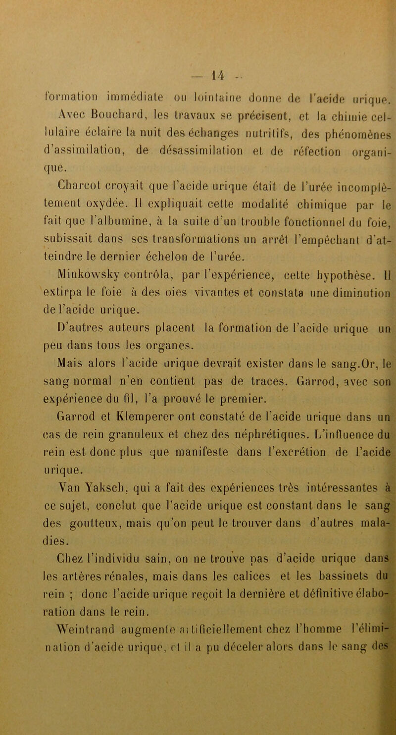 formalion immédiate ou loiulaitie dorme de l'acide urique. Avec Bouchard, les travaux se précisent, et la chimie cel- lulaire éclaire la nuit des échanges nutritifs, des phénomènes d’assimilation, de désassimilation et de réfection organi- que. Charcot croyait que l’acide urique était de l’urée incomplè- tement oxydée. Il expliquait cette modalité chimique par le fait que l’albumine, cà la suite d’un trouble fonctionnel du foie, subissait dans ses transformations un arrêt l’empêchant d’at- teindre le dernier échelon de l’urée. Minkowsky contrôla, par l’expérience, cette hypothèse. 11 extirpa le foie à des oies vivantes et constata une diminution de l’acide urique. D’autres auteurs placent la formation de l’acide urique un peu dans tous les organes. Mais alors l’acide urique devrait exister dans le sang.Or, le sang normal n’en contient pas de traces. Garrod, avec son expérience du fil, l’a prouvé le premier. Garrod et Klemperer ont constaté de l’acide urique dans un cas de rein granuleux et chez des néphrétiques. L’influence du rein est donc plus que manifeste dans l’excrétion de l’acide urique. Van Yaksch, qui a fait des expériences très intéressantes ce sujet, conclut que l’acide urique est constant dans le sang^' des goutteux, mais qu’on peut le trouver dans d’autres mala- dies. Chez l’individu sain, on ne trouve nas d’acide urique dansÿ les artères rénales, mais dans les calices et les bassinets du^ rein ; donc l’acide urique reçoit la dernière et définitive élabo-^ ration dans le rein. JÉ Weintrand augmente a; tificiellement chez l’homme l’élimi- nation d’acide urique, cl il a pu déceler alors dans le sang des