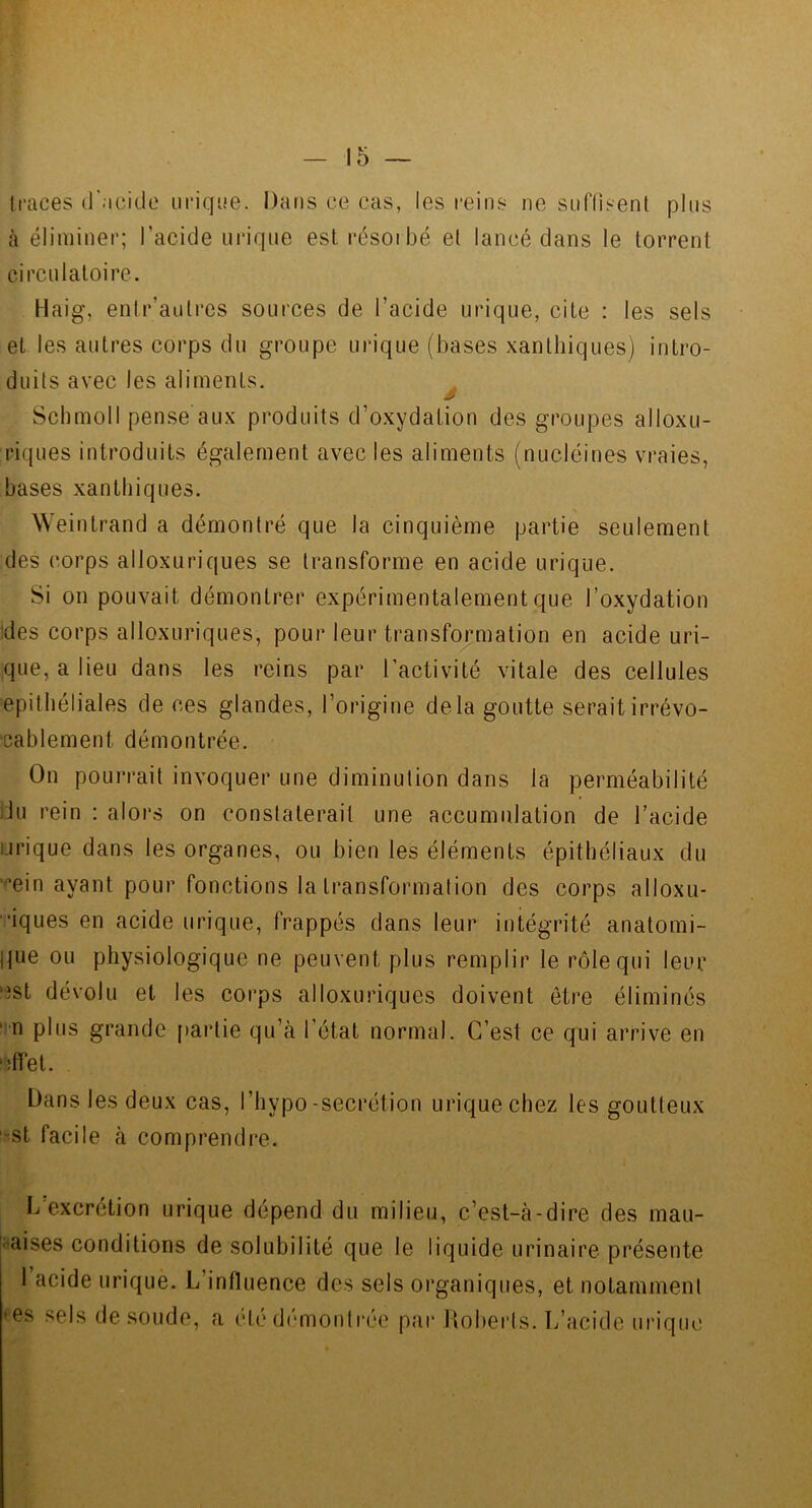 tl’aces d'acide urique. Dans ce cas, les reins ne snl'lisenl pins (à éliminer; l’acide ni'iqne est résorbé et lancé dans le torrent circulatoire. Haig, enir’autres sources de l’acide urique, cite : les sels et les autres corps du groupe urique (bases xantbiques) intro- duits avec les aliments. ^ Schmoll pense aux produits d’oxydation des groupes alloxu- riques introduits également avec les aliments (nucléines vraies, bases xantbiques. Weintrand a démontré que la cinquième partie seulement des corps alloxuriques se transforme en acide urique. Si on pouvait démontrer expérimentalement que l’oxydation :des corps alloxuriques, pour leur transformation en acide uri- que, a lieu dans les reins par l’activité vitale des cellules epithéliales de ces glandes, l’origine delà goutte serait irrévo- cablement démontrée. On pourrait invoquer une diminution dans la perméabilité iJu rein : alors on constaterait une accumulation de l’acide urique dans les organes, ou bien les éléments épithéliaux du '^’ein ayant pour fonctions la transformation des corps alloxu- •iques en acide urique, frappés dans leur intégrité anatomi- |jue ou physiologique ne peuvent plus remplir le rôle qui leur ‘^st dévolu et les corps alloxuriques doivent être éliminés ^»n plus grande partie qu’à l’état normal. C’est ce qui arrive en ‘.îffet. Dans les deux cas, l’hypo-secrétion urique chez les goutteux 'St facile à comprendre. I/excrétion urique dépend du milieu, c’est-à-dire des mau- iaises conditions de solubilité que le liquide urinaire présente 1 acide urique. L’influence des sels organiques, et notamment es sels de soude, a été démonti’ée par Uobei'ts. L’acide urique