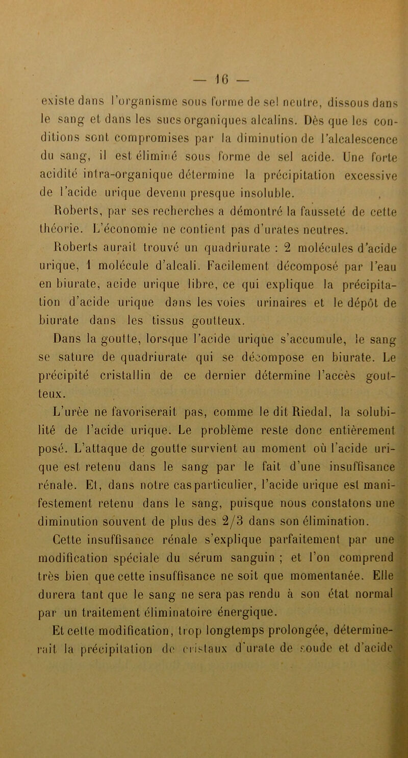 existe dans l’organisme sons forme de se! neutre, dissous dans le sang et dans les sucs organiques alcalins. Dès que les con- ditions sont compromises par la diminution de l’alcalescence du sang, il est éliminé sous forme de sel acide. Une forte acidité intra-organique détermine la précipitation excessive de l’acide urique devenu presque insoluble. Roberts, par ses recherches a démontré la fausseté de cette théorie. L’économie ne contient pas d’urates neutres. Hoberts aurait trouvé un quadriurate : 2 molécules d’acide urique, 1 molécule d’alcali. Facilement décomposé par l’eau en hiurate, acide urique libre, ce qui explique la précipita- tion d’acide urique dans les voies urinaires et le dépôt de hiurate dans les tissus goutteux. Dans la goutte, lorsque l’acide urique s’accumule, le sang se sature de quadriurate qui se décompose en hiurate. Le précipité cristallin de ce dernier détermine l’accès gout- teux. L’urèe ne favoriserait pas, comme le dit Riedal, la solubi- lité de l’acide urique. Le problème reste donc entièrement posé. L’attaque de goutte survient au moment où l’acide uri- que est retenu dans le sang par le fait d’une insuffisance rénale. Et, dans notre cas particulier, l’acide urique est mani- festement retenu dans le sang, puisque nous constatons une diminution souvent de plus des 2/3 dans son élimination. Cette insuffisance rénale s’explique parfaitement par une modification spéciale du sérum sanguin ; et l’on comprend très bien que cette insuffisance ne soit que momentanée. Elle durera tant que le sang ne sera pas rendu à son état normal par un traitement éliminatoire énergique. Et cette modification, trop longtemps prolongée, détermine- l'ait la précipitation de crislaux d'urate de .«:oudc et d’acide
