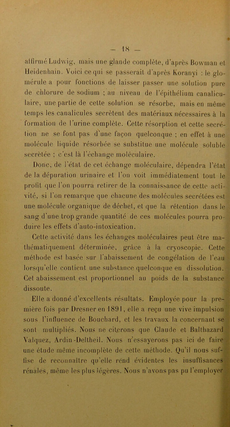 IS alfirmé Ludwig-, mais une glande complète, d’après Bovvman et Ueidenhain. Voici ce qui se passerait d’après Koranyi : le glo- mérule a pour fonctions de laisser passer une solution pure de chlorure de sodium ; au niveau de l’épithélium canalicu- laire, une partie de cette solulion se résorbe, mais en même temps les canalicules secrétent des matériaux nécessaires à la formation de l’urine complète. Cette résorption et cette secré- lion ne se font pas d’une façon quelconque ; en efTet à une molécule liquide résorbée se substitue une molécule soluble secrétée ; c’est là l’échange moléculaire. Donc, de l’état de cet échange moléculaire, dépendra l’état de la dépuration urinaire et l’on voit immédiatement tout le profit que l’on pourra retirer de la connaissance de cette acli- vité, si l’on remarque que chacune des molécules secrétées est une molécule organique de déchet, et que la rétention dans le sang d’une trop grande quantité de ces molécules pourra pro- duire les effets d’auto-intoxication. Cette activité dans les échanges moléculaires peut être ma- thématiquement déterminée, grâce à la cryoscopie. Cette mélhode est basée sur l’abaissement de congélation de l’eau lorsqu’elle contient une substance quelconque en dissolution. Cet abaissement est proportionnel au poids de la substance dissoute. '4 Elle a donné d’excellents résultats. Employée pour la pre-g mière fois par Dresneren 1891, elle a reçu une vive impulsion2 sous l’influence de Bouchard, et les travaux la concernant se^ sont multipliés. Nous ne ciferons que Claude et Balthazard Valquez, Ardin-Deltheil. Nous n’essayerons pas ici de faii-ejj une étude même incomplète de celte méthode. Qu’il nous suf-H fise de reconnaître qu’elle rend évidentes les insuffisances* rénales, meme les plus légères. Nous n’avons pas pu l’employeM